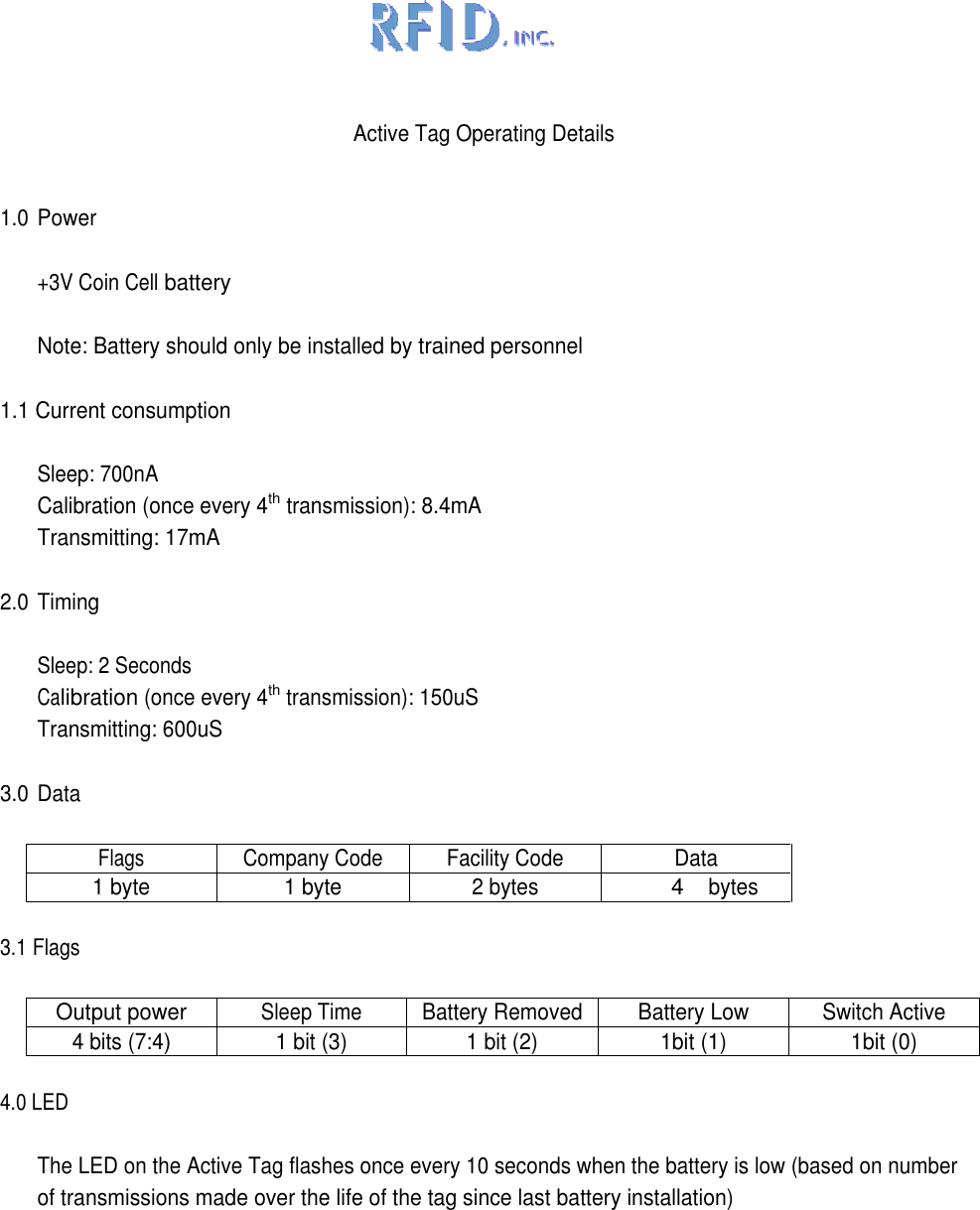   Active Tag Operating Details  1.0 Power  +3V Coin Cell battery  Note: Battery should only be installed by trained personnel  1.1 Current consumption  Sleep: 700nA Calibration (once every 4th transmission): 8.4mA Transmitting: 17mA  2.0 Timing  Sleep: 2 Seconds Calibration (once every 4th transmission): 150uS Transmitting: 600uS  3.0 Data  Flags Company Code Facility Code Data 1 byte 1 byte 2 bytes 4 bytes  3.1 Flags  Output power Sleep Time Battery Removed Battery Low Switch Active 4 bits (7:4) 1 bit (3) 1 bit (2) 1bit (1) 1bit (0)  4.0 LED  The LED on the Active Tag flashes once every 10 seconds when the battery is low (based on number of transmissions made over the life of the tag since last battery installation) 