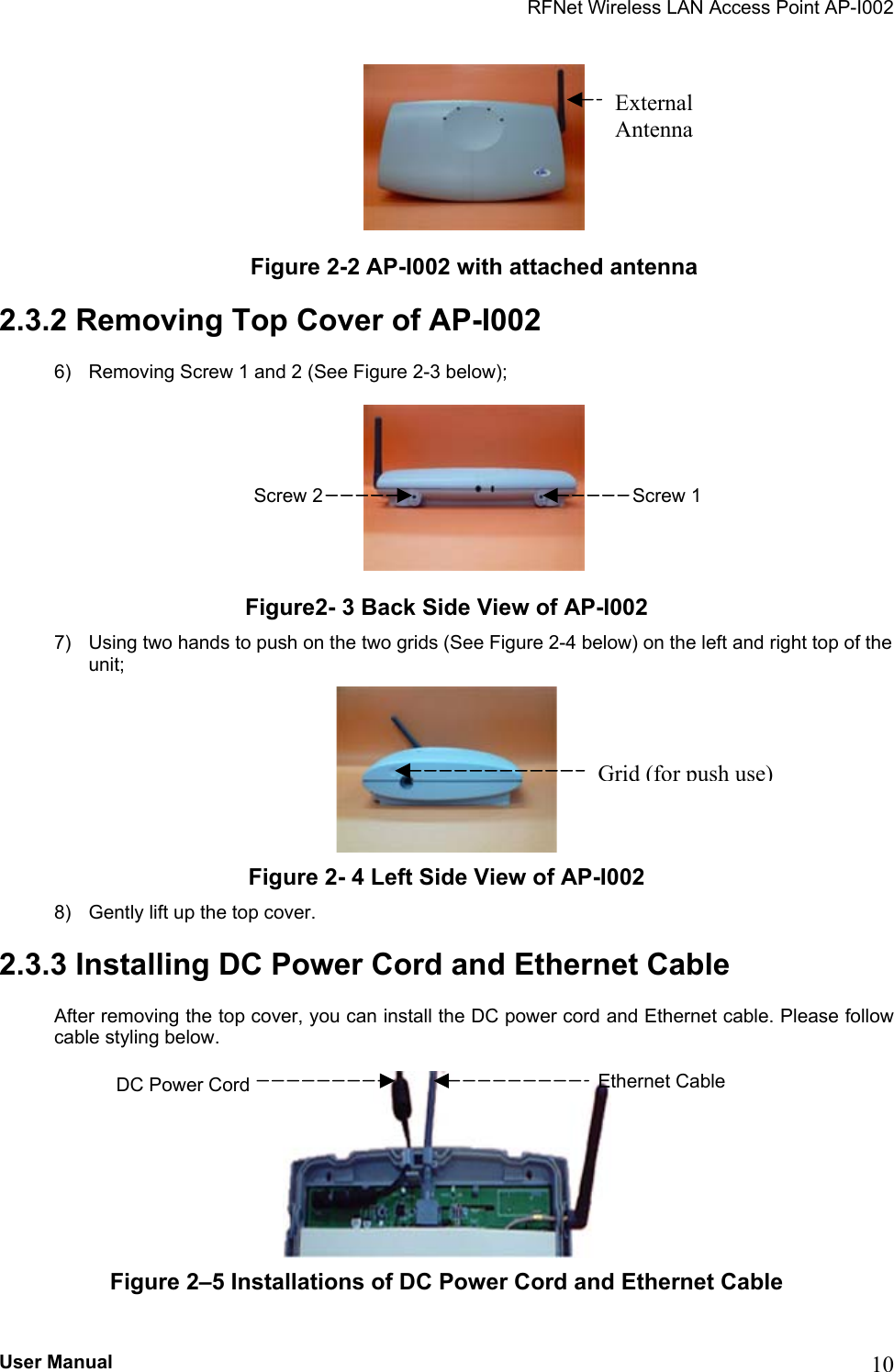 RFNet Wireless LAN Access Point AP-I002  Figure 2-2 AP-I002 with attached antenna 2.3.2 Removing Top Cover of AP-I002 6)  Removing Screw 1 and 2 (See Figure 2-3 below);  Figure2- 3 Back Side View of AP-I002 7)  Using two hands to push on the two grids (See Figure 2-4 below) on the left and right top of the unit;  Figure 2- 4 Left Side View of AP-I002 8)  Gently lift up the top cover. 2.3.3 Installing DC Power Cord and Ethernet Cable After removing the top cover, you can install the DC power cord and Ethernet cable. Please follow cable styling below.  External Antenna Grid (for push use)Screw 2  Screw 1 Ethernet Cable DC Power Cord  Figure 2–5 Installations of DC Power Cord and Ethernet Cable  User Manual  10 