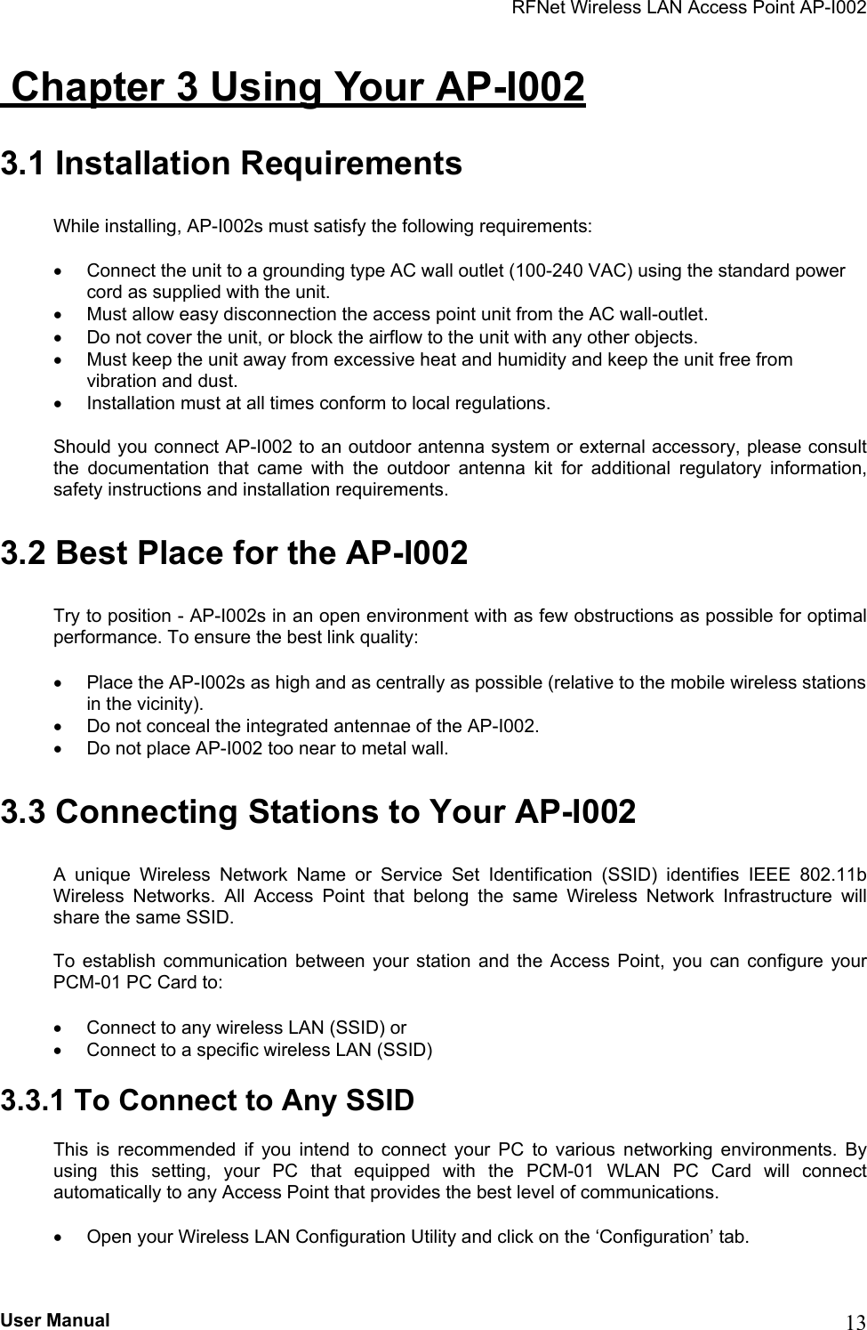 RFNet Wireless LAN Access Point AP-I002  Chapter 3 Using Your AP-I002 3.1 Installation Requirements While installing, AP-I002s must satisfy the following requirements:  •  Connect the unit to a grounding type AC wall outlet (100-240 VAC) using the standard power cord as supplied with the unit. •  Must allow easy disconnection the access point unit from the AC wall-outlet. •  Do not cover the unit, or block the airflow to the unit with any other objects.  •  Must keep the unit away from excessive heat and humidity and keep the unit free from vibration and dust. •  Installation must at all times conform to local regulations. Should you connect AP-I002 to an outdoor antenna system or external accessory, please consult the documentation that came with the outdoor antenna kit for additional regulatory information, safety instructions and installation requirements. 3.2 Best Place for the AP-I002 Try to position - AP-I002s in an open environment with as few obstructions as possible for optimal performance. To ensure the best link quality: •  Place the AP-I002s as high and as centrally as possible (relative to the mobile wireless stations in the vicinity). •  Do not conceal the integrated antennae of the AP-I002. •  Do not place AP-I002 too near to metal wall. 3.3 Connecting Stations to Your AP-I002 A unique Wireless Network Name or Service Set Identification (SSID) identifies IEEE 802.11b Wireless Networks. All Access Point that belong the same Wireless Network Infrastructure will share the same SSID. To establish communication between your station and the Access Point, you can configure your PCM-01 PC Card to: •  Connect to any wireless LAN (SSID) or  •  Connect to a specific wireless LAN (SSID) 3.3.1 To Connect to Any SSID This is recommended if you intend to connect your PC to various networking environments. By using this setting, your PC that equipped with the PCM-01 WLAN PC Card will connect automatically to any Access Point that provides the best level of communications. •  Open your Wireless LAN Configuration Utility and click on the ‘Configuration’ tab.  User Manual  13 