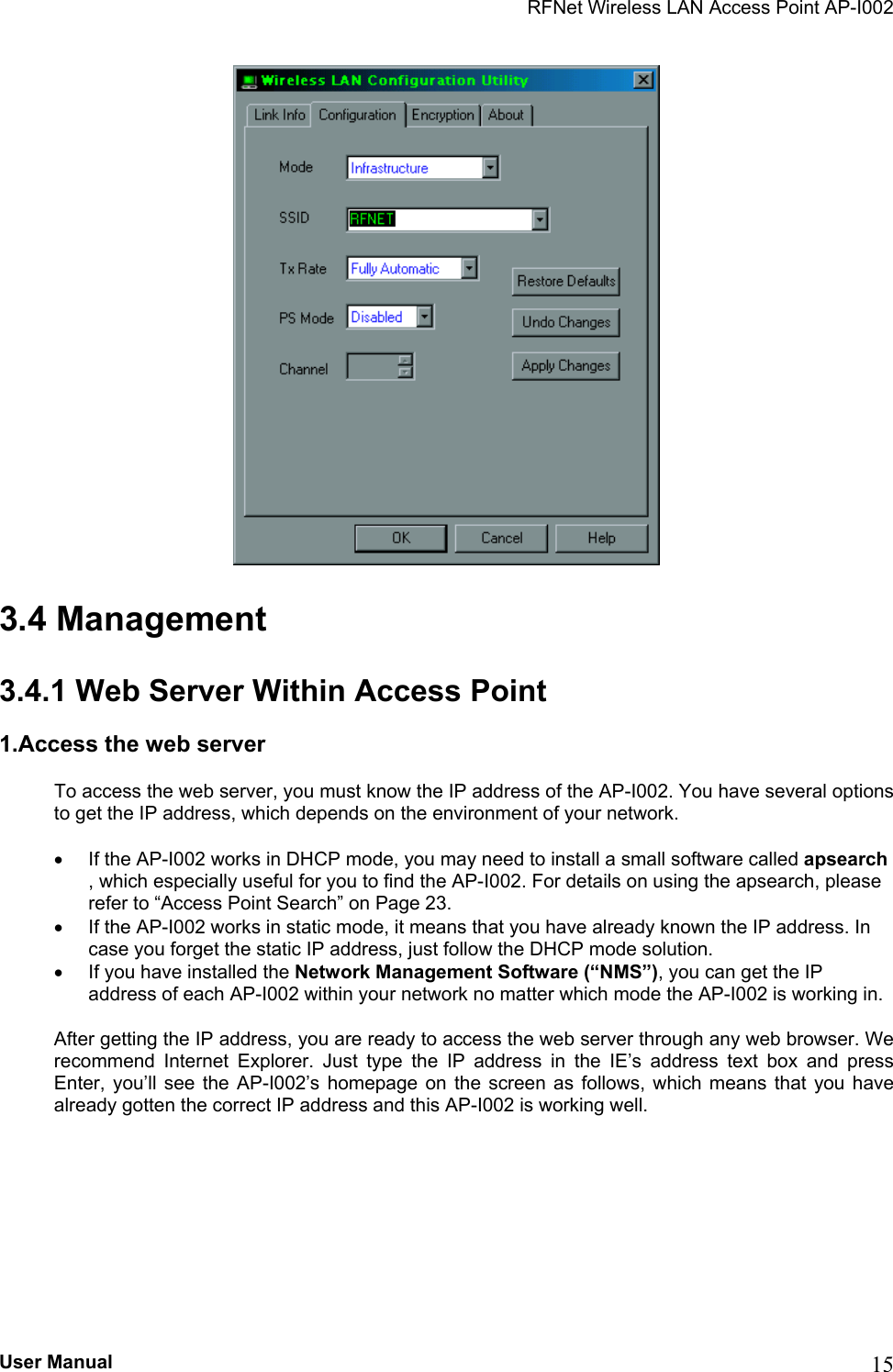 RFNet Wireless LAN Access Point AP-I002  3.4 Management 3.4.1 Web Server Within Access Point 1.Access the web server To access the web server, you must know the IP address of the AP-I002. You have several options to get the IP address, which depends on the environment of your network. •  If the AP-I002 works in DHCP mode, you may need to install a small software called apsearch , which especially useful for you to find the AP-I002. For details on using the apsearch, please refer to “Access Point Search” on Page 23. •  If the AP-I002 works in static mode, it means that you have already known the IP address. In case you forget the static IP address, just follow the DHCP mode solution.             •  If you have installed the Network Management Software (“NMS”), you can get the IP address of each AP-I002 within your network no matter which mode the AP-I002 is working in. After getting the IP address, you are ready to access the web server through any web browser. We recommend Internet Explorer. Just type the IP address in the IE’s address text box and press Enter, you’ll see the AP-I002’s homepage on the screen as follows, which means that you have already gotten the correct IP address and this AP-I002 is working well. User Manual  15 