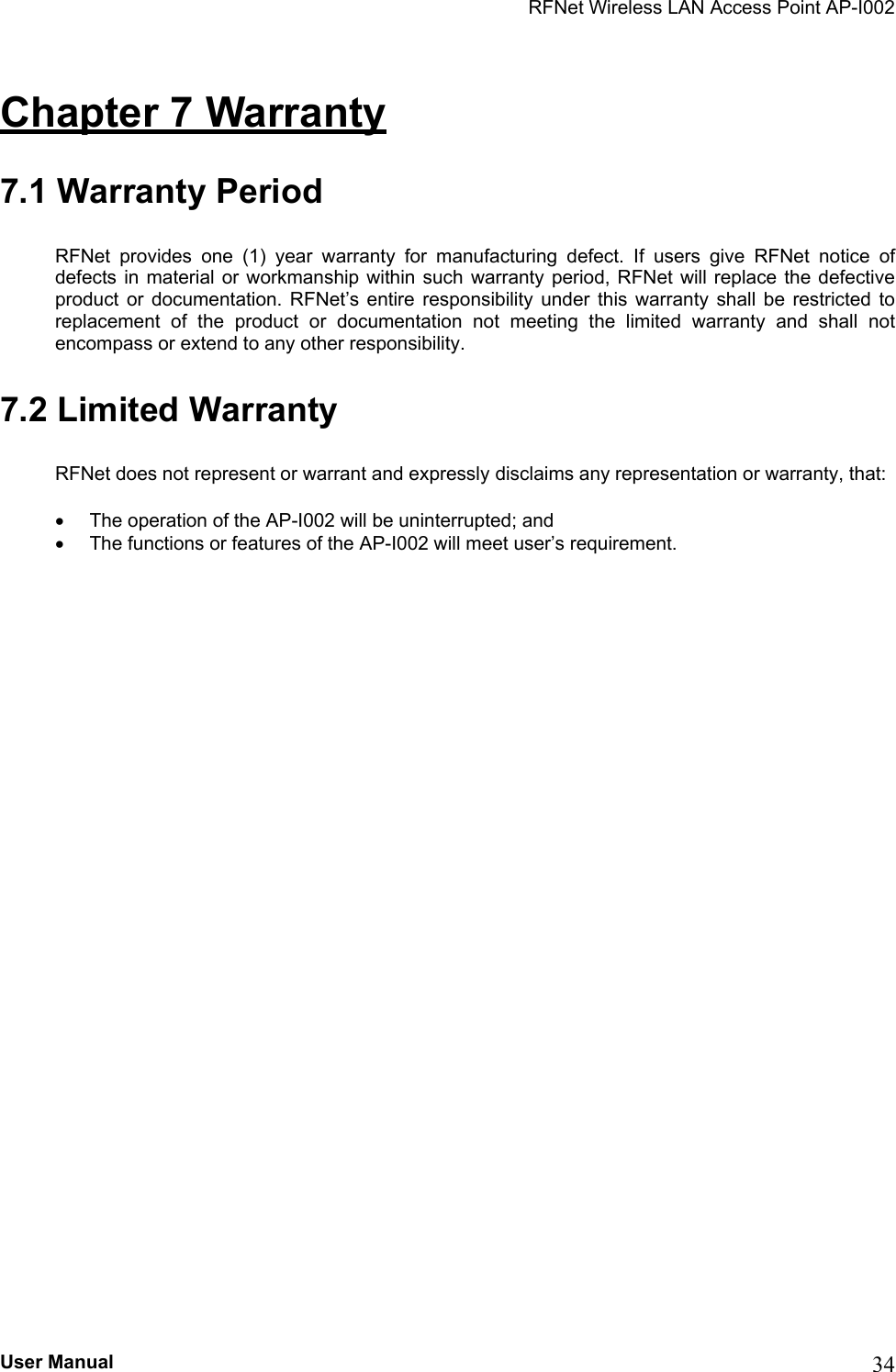 RFNet Wireless LAN Access Point AP-I002 Chapter 7 Warranty  7.1 Warranty Period RFNet provides one (1) year warranty for manufacturing defect. If users give RFNet notice of defects in material or workmanship within such warranty period, RFNet will replace the defective product or documentation. RFNet’s entire responsibility under this warranty shall be restricted to replacement of the product or documentation not meeting the limited warranty and shall not encompass or extend to any other responsibility. 7.2 Limited Warranty RFNet does not represent or warrant and expressly disclaims any representation or warranty, that: •  The operation of the AP-I002 will be uninterrupted; and •  The functions or features of the AP-I002 will meet user’s requirement. User Manual  34 