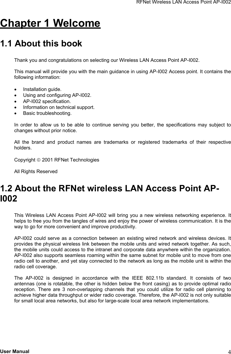 RFNet Wireless LAN Access Point AP-I002 Chapter 1 Welcome 1.1 About this book Thank you and congratulations on selecting our Wireless LAN Access Point AP-I002. This manual will provide you with the main guidance in using AP-I002 Access point. It contains the following information: •  Installation guide. •  Using and configuring AP-I002. •  AP-I002 specification. •  Information on technical support. •  Basic troubleshooting. In order to allow us to be able to continue serving you better, the specifications may subject to changes without prior notice. All the brand and product names are trademarks or registered trademarks of their respective holders. Copyright  2001 RFNet Technologies All Rights Reserved 1.2 About the RFNet wireless LAN Access Point AP-I002 This Wireless LAN Access Point AP-I002 will bring you a new wireless networking experience. It helps to free you from the tangles of wires and enjoy the power of wireless communication. It is the way to go for more convenient and improve productivity. AP-I002 could serve as a connection between an existing wired network and wireless devices. It provides the physical wireless link between the mobile units and wired network together. As such, the mobile units could access to the intranet and corporate data anywhere within the organization. AP-I002 also supports seamless roaming within the same subnet for mobile unit to move from one radio cell to another, and yet stay connected to the network as long as the mobile unit is within the radio cell coverage. The AP-I002 is designed in accordance with the IEEE 802.11b standard. It consists of two antennas (one is rotatable, the other is hidden below the front casing) as to provide optimal radio reception. There are 3 non-overlapping channels that you could utilize for radio cell planning to achieve higher data throughput or wider radio coverage. Therefore, the AP-I002 is not only suitable for small local area networks, but also for large-scale local area network implementations. User Manual  4 