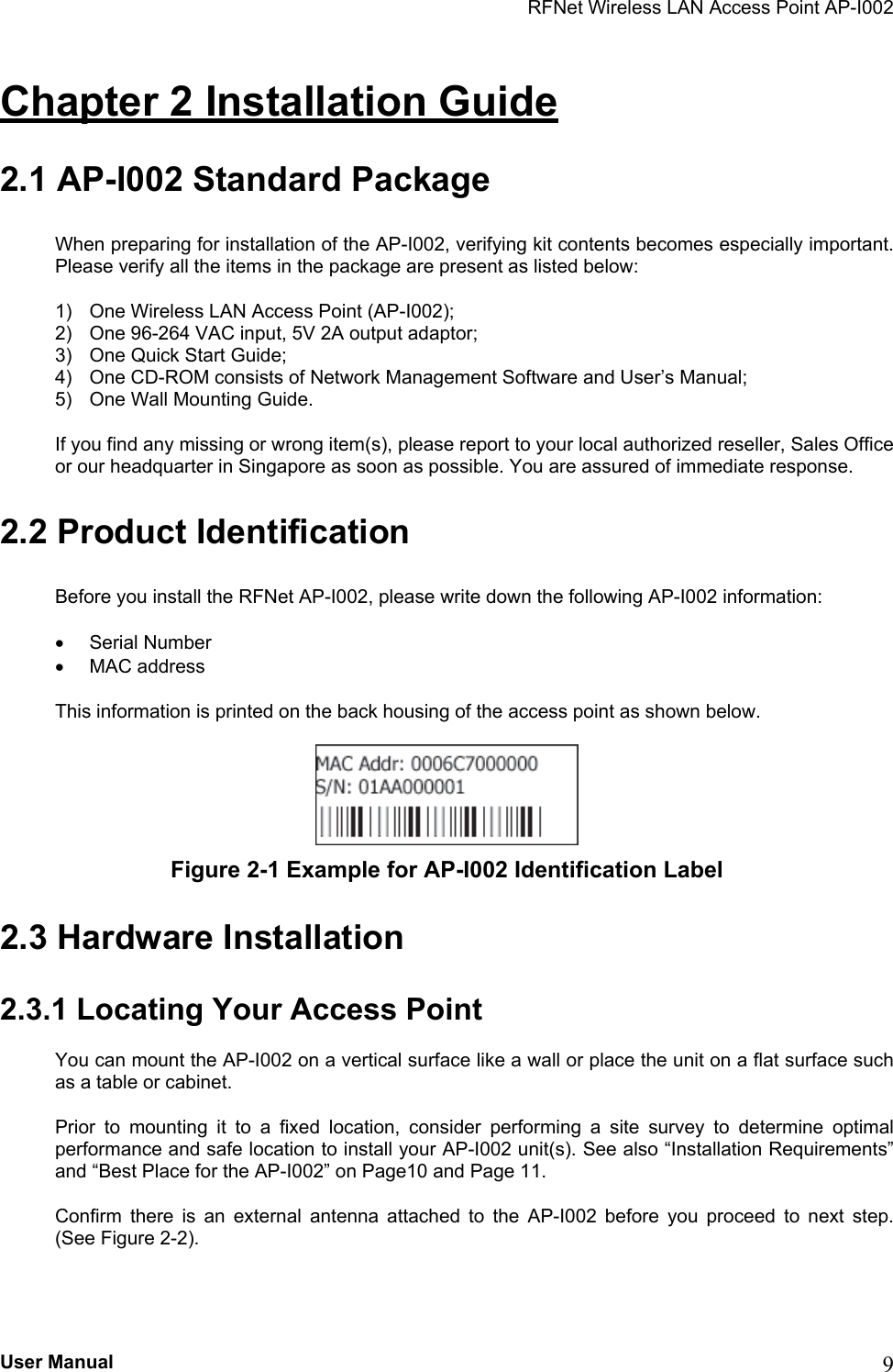 RFNet Wireless LAN Access Point AP-I002 Chapter 2 Installation Guide 2.1 AP-I002 Standard Package When preparing for installation of the AP-I002, verifying kit contents becomes especially important. Please verify all the items in the package are present as listed below: 1)  One Wireless LAN Access Point (AP-I002); 2)  One 96-264 VAC input, 5V 2A output adaptor; 3)  One Quick Start Guide; 4)  One CD-ROM consists of Network Management Software and User’s Manual; 5)  One Wall Mounting Guide. If you find any missing or wrong item(s), please report to your local authorized reseller, Sales Office or our headquarter in Singapore as soon as possible. You are assured of immediate response.   2.2 Product Identification Before you install the RFNet AP-I002, please write down the following AP-I002 information:  •  Serial Number •  MAC address This information is printed on the back housing of the access point as shown below.   Figure 2-1 Example for AP-I002 Identification Label 2.3 Hardware Installation 2.3.1 Locating Your Access Point You can mount the AP-I002 on a vertical surface like a wall or place the unit on a flat surface such as a table or cabinet. Prior to mounting it to a fixed location, consider performing a site survey to determine optimal performance and safe location to install your AP-I002 unit(s). See also “Installation Requirements” and “Best Place for the AP-I002” on Page10 and Page 11. Confirm there is an external antenna attached to the AP-I002 before you proceed to next step. (See Figure 2-2). User Manual  9 