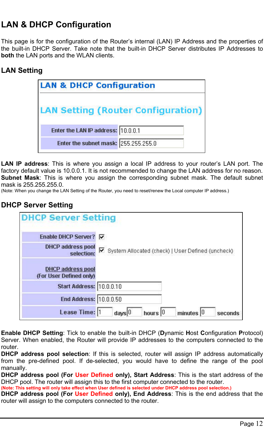  LAN &amp; DHCP Configuration  This page is for the configuration of the Router’s internal (LAN) IP Address and the properties of the built-in DHCP Server. Take note that the built-in DHCP Server distributes IP Addresses to both the LAN ports and the WLAN clients. LAN Setting             LAN IP address: This is where you assign a local IP address to your router’s LAN port. The factory default value is 10.0.0.1. It is not recommended to change the LAN address for no reason. Subnet Mask: This is where you assign the corresponding subnet mask. The default subnet mask is 255.255.255.0. (Note: When you change the LAN Setting of the Router, you need to reset/renew the Local computer IP address.) DHCP Server Setting                  Enable DHCP Setting: Tick to enable the built-in DHCP (Dynamic Host Configuration Protocol) Server. When enabled, the Router will provide IP addresses to the computers connected to the router.  DHCP address pool selection: If this is selected, router will assign IP address automatically from the pre-defined pool. If de-selected, you would have to define the range of the pool manually. DHCP address pool (For User Defined only), Start Address: This is the start address of the DHCP pool. The router will assign this to the first computer connected to the router. (Note: This setting will only take effect when User defined is selected under DHCP address pool selection.)  DHCP address pool (For User Defined only), End Address: This is the end address that the router will assign to the computers connected to the router. Page 12 