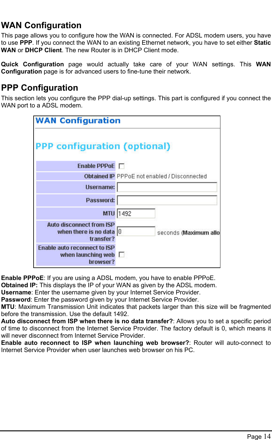  WAN Configuration This page allows you to configure how the WAN is connected. For ADSL modem users, you have to use PPP. If you connect the WAN to an existing Ethernet network, you have to set either Static WAN or DHCP Client. The new Router is in DHCP Client mode.  Quick Configuration page would actually take care of your WAN settings. This WAN Configuration page is for advanced users to fine-tune their network. PPP Configuration This section lets you configure the PPP dial-up settings. This part is configured if you connect the WAN port to a ADSL modem.                        Enable PPPoE: If you are using a ADSL modem, you have to enable PPPoE. Obtained IP: This displays the IP of your WAN as given by the ADSL modem. Username: Enter the username given by your Internet Service Provider.  Password: Enter the password given by your Internet Service Provider.  MTU: Maximum Transmission Unit indicates that packets larger than this size will be fragmented before the transmission. Use the default 1492. Auto disconnect from ISP when there is no data transfer?: Allows you to set a specific period of time to disconnect from the Internet Service Provider. The factory default is 0, which means it will never disconnect from Internet Service Provider.  Enable auto reconnect to ISP when launching web browser?: Router will auto-connect to Internet Service Provider when user launches web browser on his PC.  Page 14 