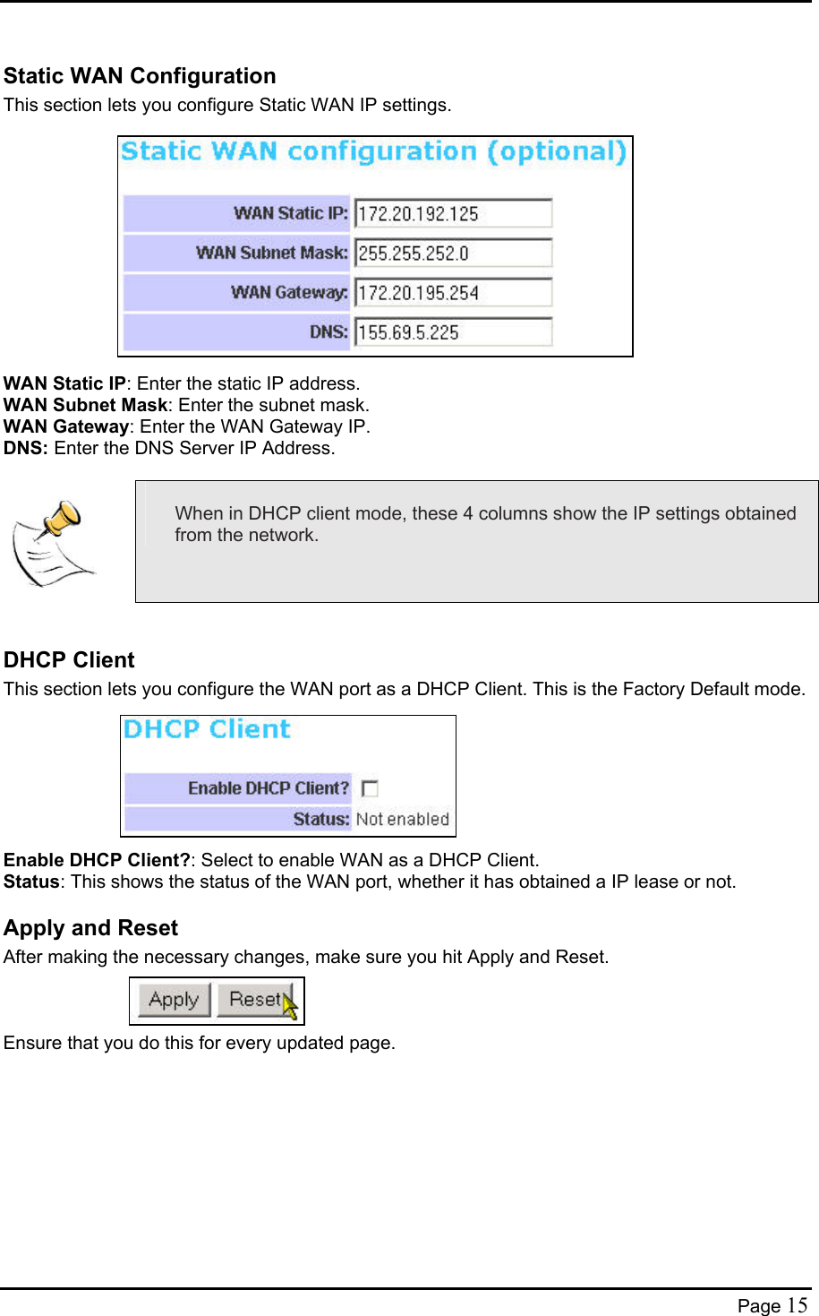  Static WAN Configuration This section lets you configure Static WAN IP settings.             WAN Static IP: Enter the static IP address.  WAN Subnet Mask: Enter the subnet mask.  WAN Gateway: Enter the WAN Gateway IP. DNS: Enter the DNS Server IP Address.    When in DHCP client mode, these 4 columns show the IP settings obtained from the network.  DHCP Client This section lets you configure the WAN port as a DHCP Client. This is the Factory Default mode.        Enable DHCP Client?: Select to enable WAN as a DHCP Client. Status: This shows the status of the WAN port, whether it has obtained a IP lease or not. Apply and Reset After making the necessary changes, make sure you hit Apply and Reset.    Ensure that you do this for every updated page.   Page 15 