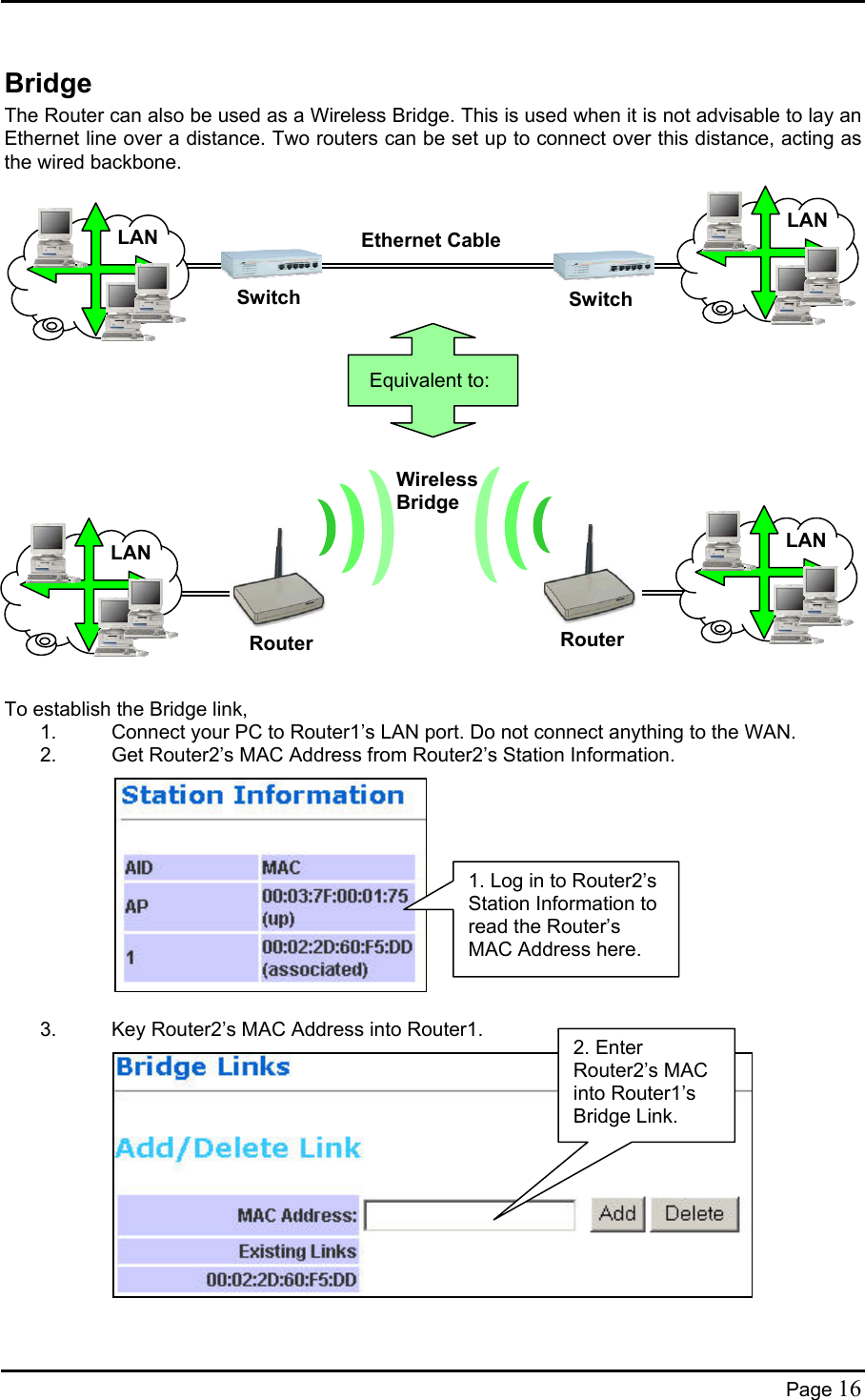  Bridge The Router can also be used as a Wireless Bridge. This is used when it is not advisable to lay an Ethernet line over a distance. Two routers can be set up to connect over this distance, acting as the wired backbone.             Equivalent to: LAN LAN  SwitchSwitch Ethernet Cable          Wireless Bridge RouterLAN LAN  Router  To establish the Bridge link, 1.  Connect your PC to Router1’s LAN port. Do not connect anything to the WAN. 2.  Get Router2’s MAC Address from Router2’s Station Information.  1. Log in to Router2’s Station Information to read the Router’s MAC Address here.           3.  Key Router2’s MAC Address into Router1. 2. Enter Router2’s MAC into Router1’s Bridge Link.             Page 16 