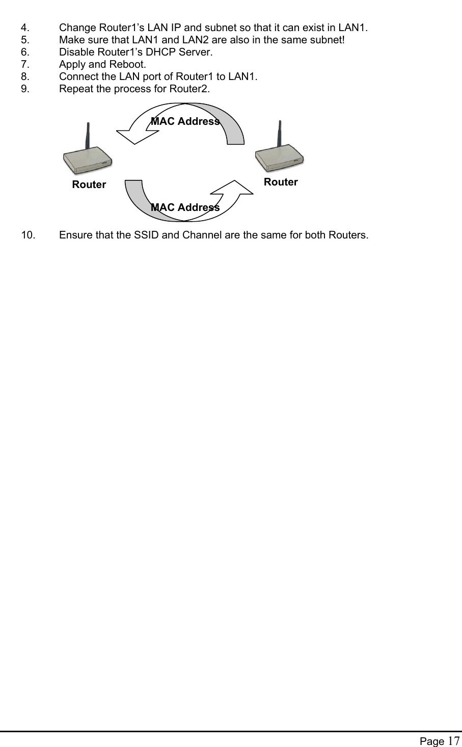  4.  Change Router1’s LAN IP and subnet so that it can exist in LAN1. 5.  Make sure that LAN1 and LAN2 are also in the same subnet! 6.  Disable Router1’s DHCP Server. 7.  Apply and Reboot. 8.  Connect the LAN port of Router1 to LAN1. 9.  Repeat the process for Router2.  MAC AddressMAC AddressRouterRouter           10.  Ensure that the SSID and Channel are the same for both Routers.    Page 17 