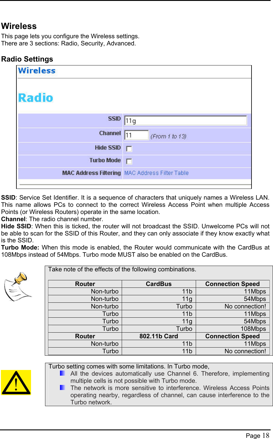  Wireless This page lets you configure the Wireless settings. There are 3 sections: Radio, Security, Advanced. Radio Settings                   SSID: Service Set Identifier. It is a sequence of characters that uniquely names a Wireless LAN. This name allows PCs to connect to the correct Wireless Access Point when multiple Access Points (or Wireless Routers) operate in the same location.  Channel: The radio channel number. Hide SSID: When this is ticked, the router will not broadcast the SSID. Unwelcome PCs will not be able to scan for the SSID of this Router, and they can only associate if they know exactly what is the SSID. Turbo Mode: When this mode is enabled, the Router would communicate with the CardBus at 108Mbps instead of 54Mbps. Turbo mode MUST also be enabled on the CardBus.     Take note of the effects of the following combinations.  Router  CardBus  Connection Speed Non-turbo 11b 11MbpsNon-turbo 11g 54MbpsNon-turbo Turbo No connection!Turbo 11b 11MbpsTurbo 11g 54MbpsTurbo Turbo 108MbpsRouter  802.11b Card  Connection Speed Non-turbo 11b 11MbpsTurbo 11b No connection!     Turbo setting comes with some limitations. In Turbo mode,   All the devices automatically use Channel 6. Therefore, implementing multiple cells is not possible with Turbo mode.   The network is more sensitive to interference. Wireless Access Points operating nearby, regardless of channel, can cause interference to the Turbo network.  Page 18 