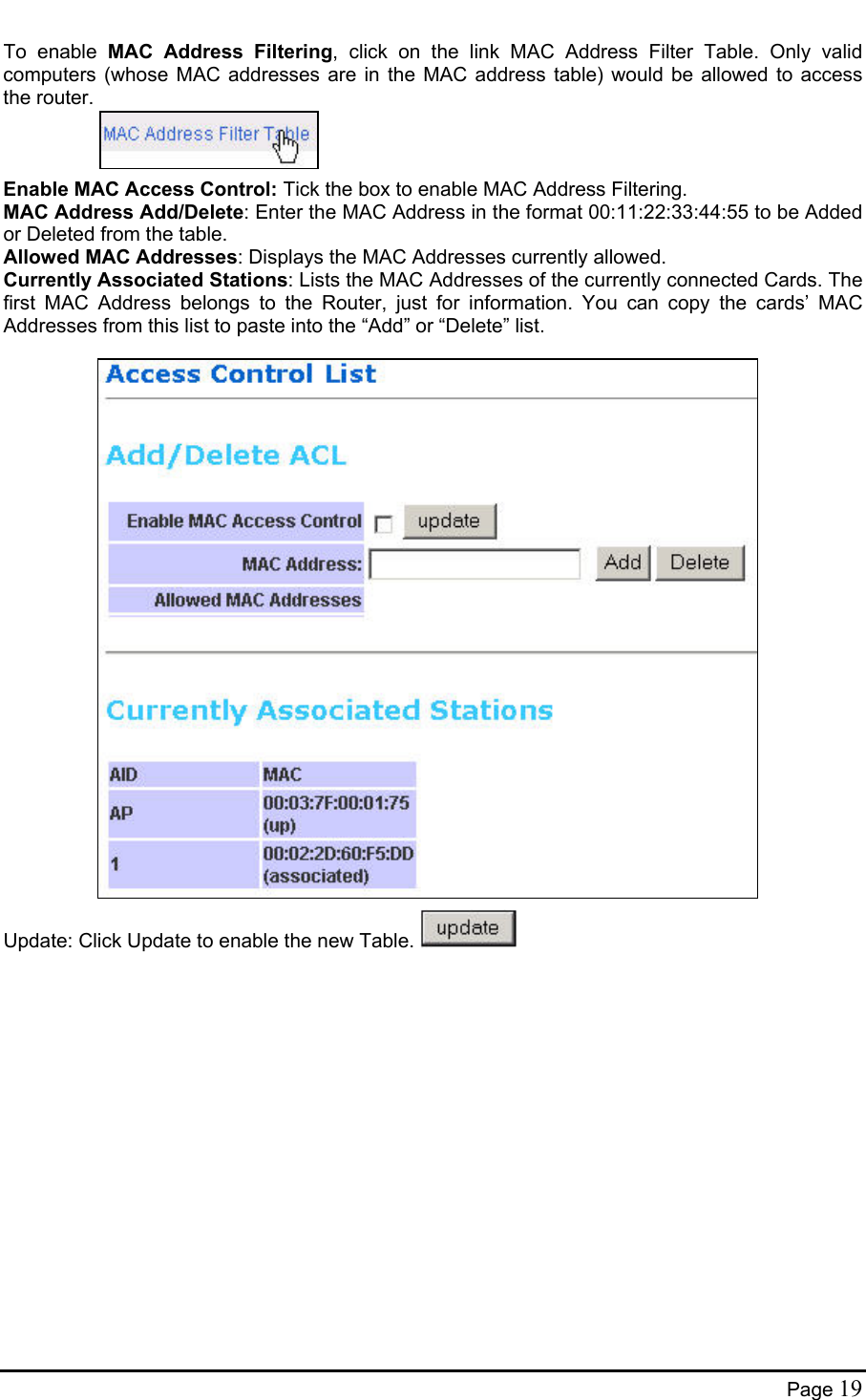  To enable MAC Address Filtering, click on the link MAC Address Filter Table. Only valid computers (whose MAC addresses are in the MAC address table) would be allowed to access the router.    Enable MAC Access Control: Tick the box to enable MAC Address Filtering. MAC Address Add/Delete: Enter the MAC Address in the format 00:11:22:33:44:55 to be Added or Deleted from the table. Allowed MAC Addresses: Displays the MAC Addresses currently allowed. Currently Associated Stations: Lists the MAC Addresses of the currently connected Cards. The first MAC Address belongs to the Router, just for information. You can copy the cards’ MAC Addresses from this list to paste into the “Add” or “Delete” list.                          Update: Click Update to enable the new Table.   Page 19 