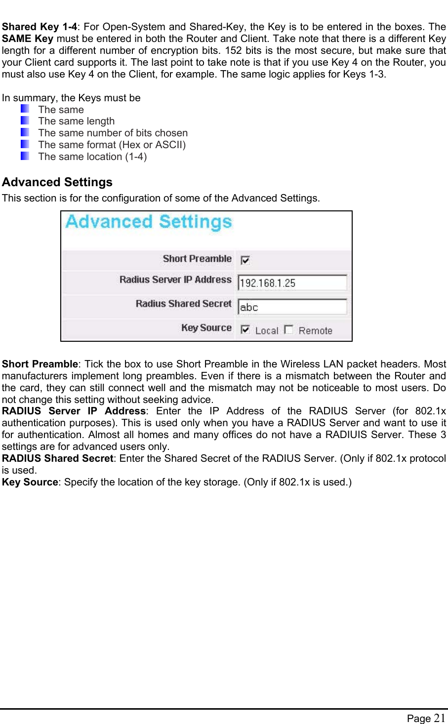  Shared Key 1-4: For Open-System and Shared-Key, the Key is to be entered in the boxes. The SAME Key must be entered in both the Router and Client. Take note that there is a different Key length for a different number of encryption bits. 152 bits is the most secure, but make sure that your Client card supports it. The last point to take note is that if you use Key 4 on the Router, you must also use Key 4 on the Client, for example. The same logic applies for Keys 1-3.  In summary, the Keys must be  The same   The same length   The same number of bits chosen   The same format (Hex or ASCII)   The same location (1-4) Advanced Settings This section is for the configuration of some of the Advanced Settings.              Short Preamble: Tick the box to use Short Preamble in the Wireless LAN packet headers. Most manufacturers implement long preambles. Even if there is a mismatch between the Router and the card, they can still connect well and the mismatch may not be noticeable to most users. Do not change this setting without seeking advice. RADIUS Server IP Address: Enter the IP Address of the RADIUS Server (for 802.1x authentication purposes). This is used only when you have a RADIUS Server and want to use it for authentication. Almost all homes and many offices do not have a RADIUIS Server. These 3 settings are for advanced users only. RADIUS Shared Secret: Enter the Shared Secret of the RADIUS Server. (Only if 802.1x protocol is used. Key Source: Specify the location of the key storage. (Only if 802.1x is used.)  Page 21 