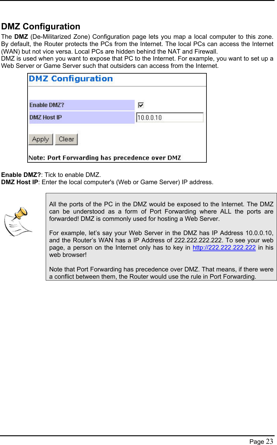  DMZ Configuration The DMZ (De-Militarized Zone) Configuration page lets you map a local computer to this zone.  By default, the Router protects the PCs from the Internet. The local PCs can access the Internet (WAN) but not vice versa. Local PCs are hidden behind the NAT and Firewall. DMZ is used when you want to expose that PC to the Internet. For example, you want to set up a Web Server or Game Server such that outsiders can access from the Internet.               Enable DMZ?: Tick to enable DMZ. DMZ Host IP: Enter the local computer&apos;s (Web or Game Server) IP address.       All the ports of the PC in the DMZ would be exposed to the Internet. The DMZ can be understood as a form of Port Forwarding where ALL the ports are forwarded! DMZ is commonly used for hosting a Web Server.  For example, let’s say your Web Server in the DMZ has IP Address 10.0.0.10, and the Router’s WAN has a IP Address of 222.222.222.222. To see your web page, a person on the Internet only has to key in http://222.222.222.222 in his web browser!  Note that Port Forwarding has precedence over DMZ. That means, if there were a conflict between them, the Router would use the rule in Port Forwarding. Page 23 