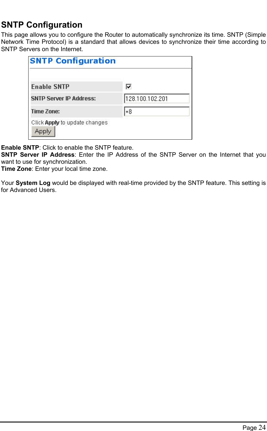  SNTP Configuration This page allows you to configure the Router to automatically synchronize its time. SNTP (Simple Network Time Protocol) is a standard that allows devices to synchronize their time according to SNTP Servers on the Internet.              Enable SNTP: Click to enable the SNTP feature. SNTP Server IP Address: Enter the IP Address of the SNTP Server on the Internet that you want to use for synchronization. Time Zone: Enter your local time zone.  Your System Log would be displayed with real-time provided by the SNTP feature. This setting is for Advanced Users. Page 24 