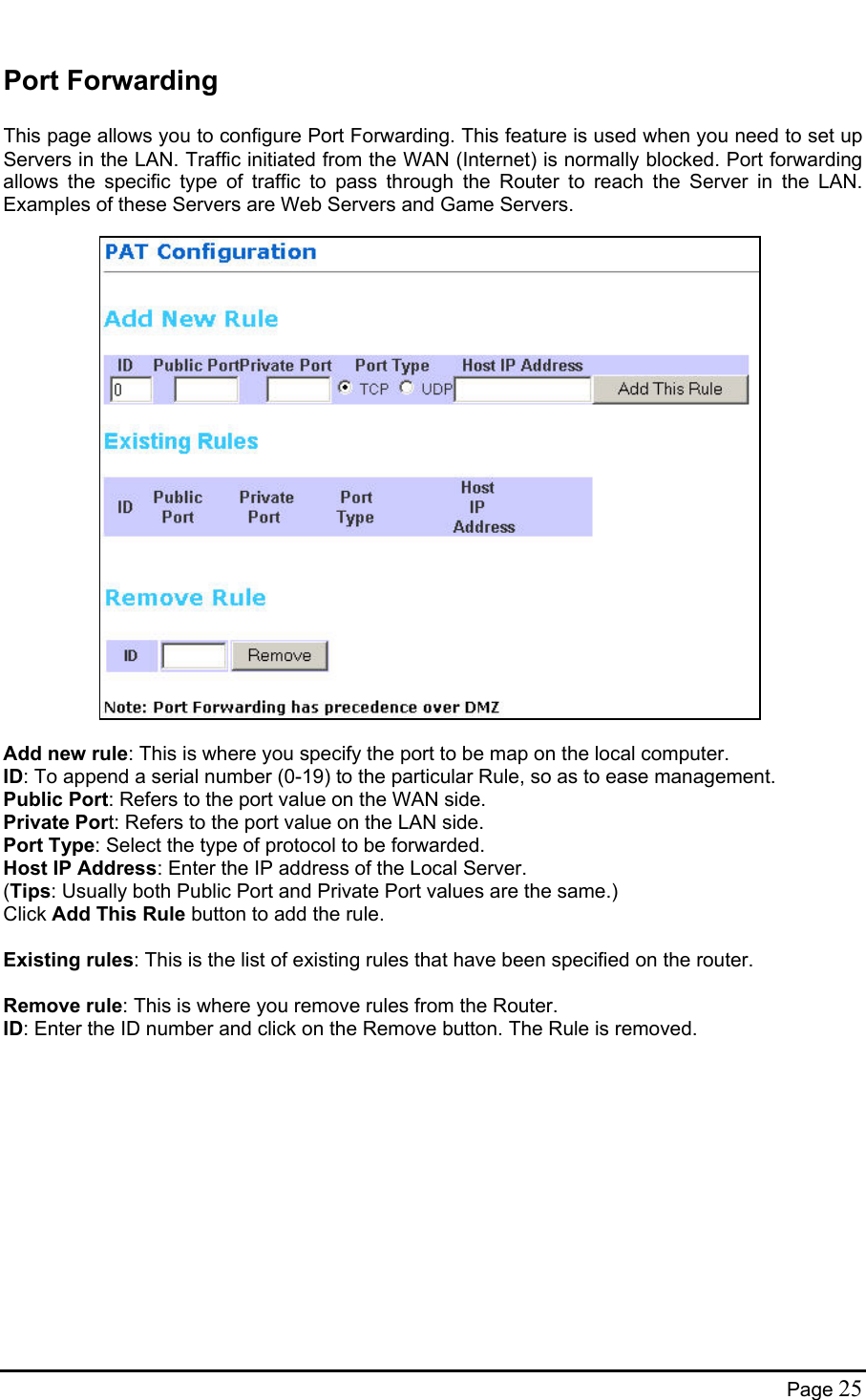  Port Forwarding  This page allows you to configure Port Forwarding. This feature is used when you need to set up Servers in the LAN. Traffic initiated from the WAN (Internet) is normally blocked. Port forwarding allows the specific type of traffic to pass through the Router to reach the Server in the LAN. Examples of these Servers are Web Servers and Game Servers.                        Add new rule: This is where you specify the port to be map on the local computer. ID: To append a serial number (0-19) to the particular Rule, so as to ease management. Public Port: Refers to the port value on the WAN side. Private Port: Refers to the port value on the LAN side. Port Type: Select the type of protocol to be forwarded. Host IP Address: Enter the IP address of the Local Server. (Tips: Usually both Public Port and Private Port values are the same.) Click Add This Rule button to add the rule.  Existing rules: This is the list of existing rules that have been specified on the router.  Remove rule: This is where you remove rules from the Router. ID: Enter the ID number and click on the Remove button. The Rule is removed.  Page 25 