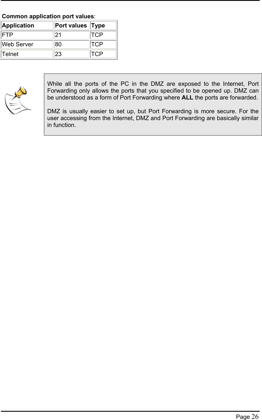  Common application port values: Application Port values Type  FTP 21 TCP Web Server 80 TCP Telnet 23 TCP        While all the ports of the PC in the DMZ are exposed to the Internet, Port Forwarding only allows the ports that you specified to be opened up. DMZ can be understood as a form of Port Forwarding where ALL the ports are forwarded.  DMZ is usually easier to set up, but Port Forwarding is more secure. For the user accessing from the Internet, DMZ and Port Forwarding are basically similar in function.    Page 26 