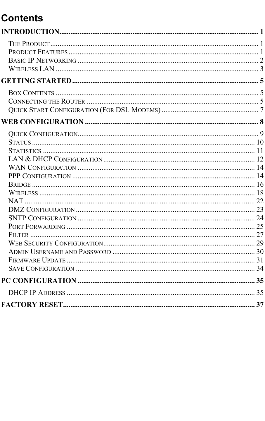  Contents INTRODUCTION............................................................................................................. 1 THE PRODUCT.................................................................................................................. 1 PRODUCT FEATURES ........................................................................................................ 1 BASIC IP NETWORKING ................................................................................................... 2 WIRELESS LAN ............................................................................................................... 3 GETTING STARTED ...................................................................................................... 5 BOX CONTENTS ............................................................................................................... 5 CONNECTING THE ROUTER .............................................................................................. 5 QUICK START CONFIGURATION (FOR DSL MODEMS) ..................................................... 7 WEB CONFIGURATION ............................................................................................... 8 QUICK CONFIGURATION................................................................................................... 9 STATUS .......................................................................................................................... 10 STATISTICS .................................................................................................................... 11 LAN &amp; DHCP CONFIGURATION ................................................................................... 12 WAN CONFIGURATION ................................................................................................. 14 PPP CONFIGURATION .................................................................................................... 14 BRIDGE .......................................................................................................................... 16 WIRELESS ...................................................................................................................... 18 NAT .............................................................................................................................. 22 DMZ CONFIGURATION .................................................................................................. 23 SNTP CONFIGURATION ................................................................................................. 24 PORT FORWARDING ....................................................................................................... 25 FILTER ........................................................................................................................... 27 WEB SECURITY CONFIGURATION................................................................................... 29 ADMIN USERNAME AND PASSWORD .............................................................................. 30 FIRMWARE UPDATE ....................................................................................................... 31 SAVE CONFIGURATION .................................................................................................. 34 PC CONFIGURATION ................................................................................................. 35 DHCP IP ADDRESS ....................................................................................................... 35 FACTORY RESET......................................................................................................... 37        