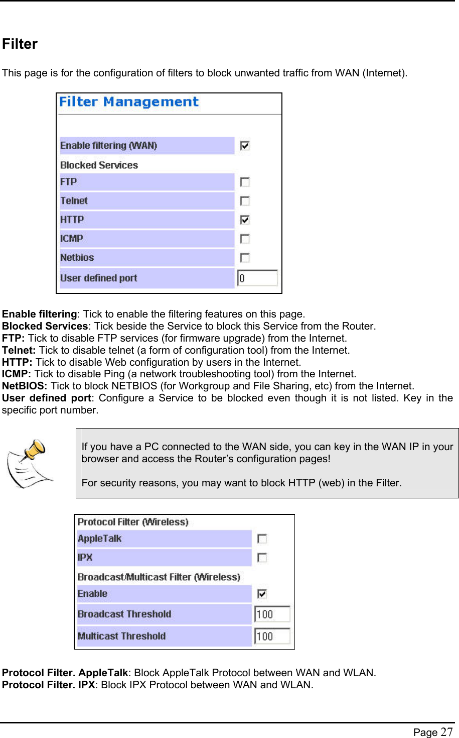  Filter  This page is for the configuration of filters to block unwanted traffic from WAN (Internet).                    Enable filtering: Tick to enable the filtering features on this page. Blocked Services: Tick beside the Service to block this Service from the Router. FTP: Tick to disable FTP services (for firmware upgrade) from the Internet. Telnet: Tick to disable telnet (a form of configuration tool) from the Internet. HTTP: Tick to disable Web configuration by users in the Internet. ICMP: Tick to disable Ping (a network troubleshooting tool) from the Internet. NetBIOS: Tick to block NETBIOS (for Workgroup and File Sharing, etc) from the Internet. User defined port: Configure a Service to be blocked even though it is not listed. Key in the specific port number.    If you have a PC connected to the WAN side, you can key in the WAN IP in your browser and access the Router’s configuration pages!  For security reasons, you may want to block HTTP (web) in the Filter.               Protocol Filter. AppleTalk: Block AppleTalk Protocol between WAN and WLAN. Protocol Filter. IPX: Block IPX Protocol between WAN and WLAN. Page 27 