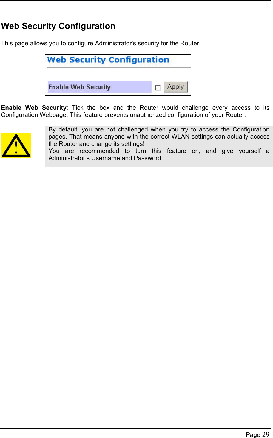  Web Security Configuration  This page allows you to configure Administrator’s security for the Router.         Enable Web Security: Tick the box and the Router would challenge every access to its Configuration Webpage. This feature prevents unauthorized configuration of your Router.     By default, you are not challenged when you try to access the Configuration pages. That means anyone with the correct WLAN settings can actually access the Router and change its settings! You are recommended to turn this feature on, and give yourself a Administrator’s Username and Password.   Page 29 