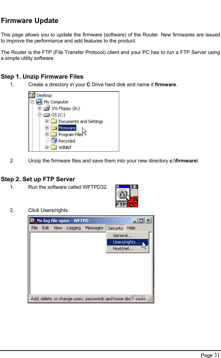  Firmware Update  This page allows you to update the firmware (software) of the Router. New firmwares are issued to improve the performance and add features to the product.  The Router is the FTP (File Transfer Protocol) client and your PC has to run a FTP Server using a simple utility software.  Step 1. Unzip Firmware Files 1.  Create a directory in your C Drive hard disk and name it firmware.             2.  Unzip the firmware files and save them into your new directory c:\firmware\  Step 2. Set up FTP Server 1.  Run the software called WFTPD32.    2. Click Users/rights.                 Page 31 