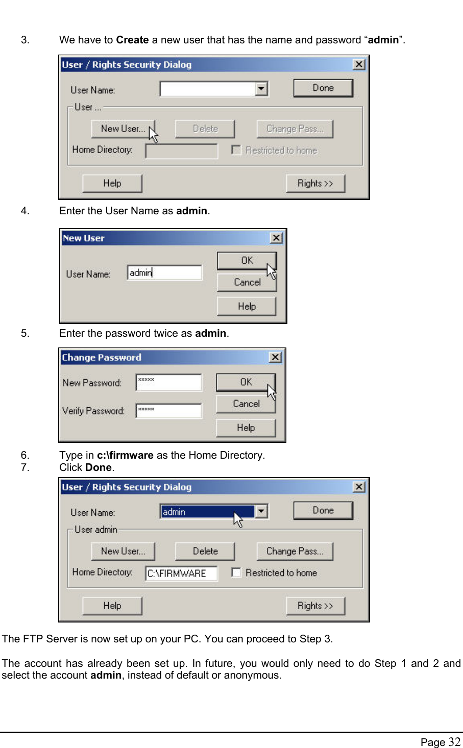   3.  We have to Create a new user that has the name and password “admin”.              4.  Enter the User Name as admin.          5.  Enter the password twice as admin.          6. Type in c:\firmware as the Home Directory. 7. Click Done.              The FTP Server is now set up on your PC. You can proceed to Step 3.  The account has already been set up. In future, you would only need to do Step 1 and 2 and select the account admin, instead of default or anonymous. Page 32 