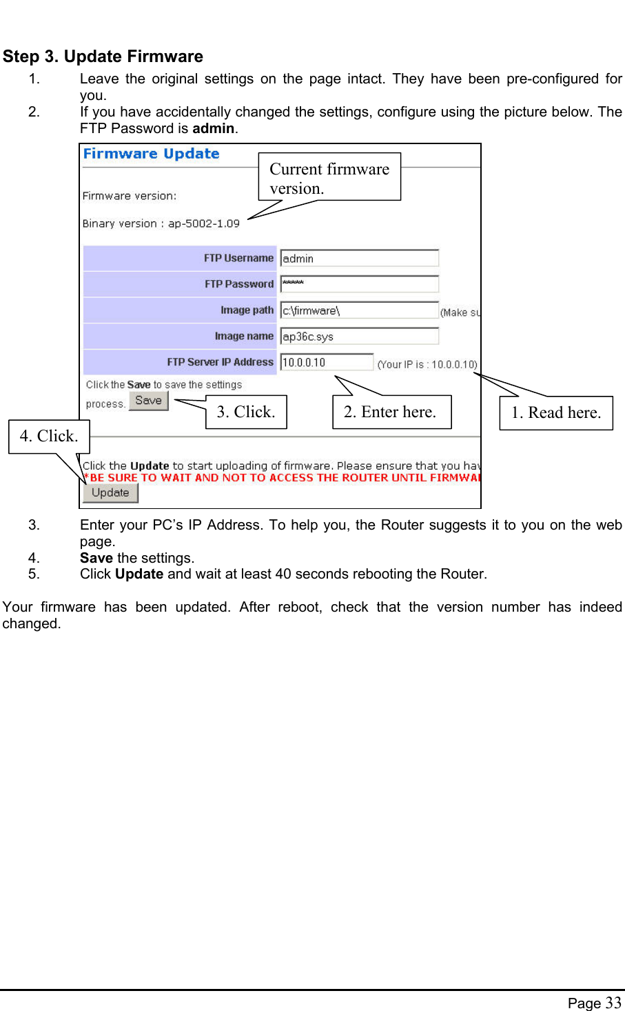  Step 3. Update Firmware 1.  Leave the original settings on the page intact. They have been pre-configured for you. 2.  If you have accidentally changed the settings, configure using the picture below. The FTP Password is admin.                        Current firmware version.4. Click.3. Click. 1. Read here.2. Enter here.3.  Enter your PC’s IP Address. To help you, the Router suggests it to you on the web page. 4.  Save the settings. 5. Click Update and wait at least 40 seconds rebooting the Router.   Your firmware has been updated. After reboot, check that the version number has indeed changed.    Page 33 