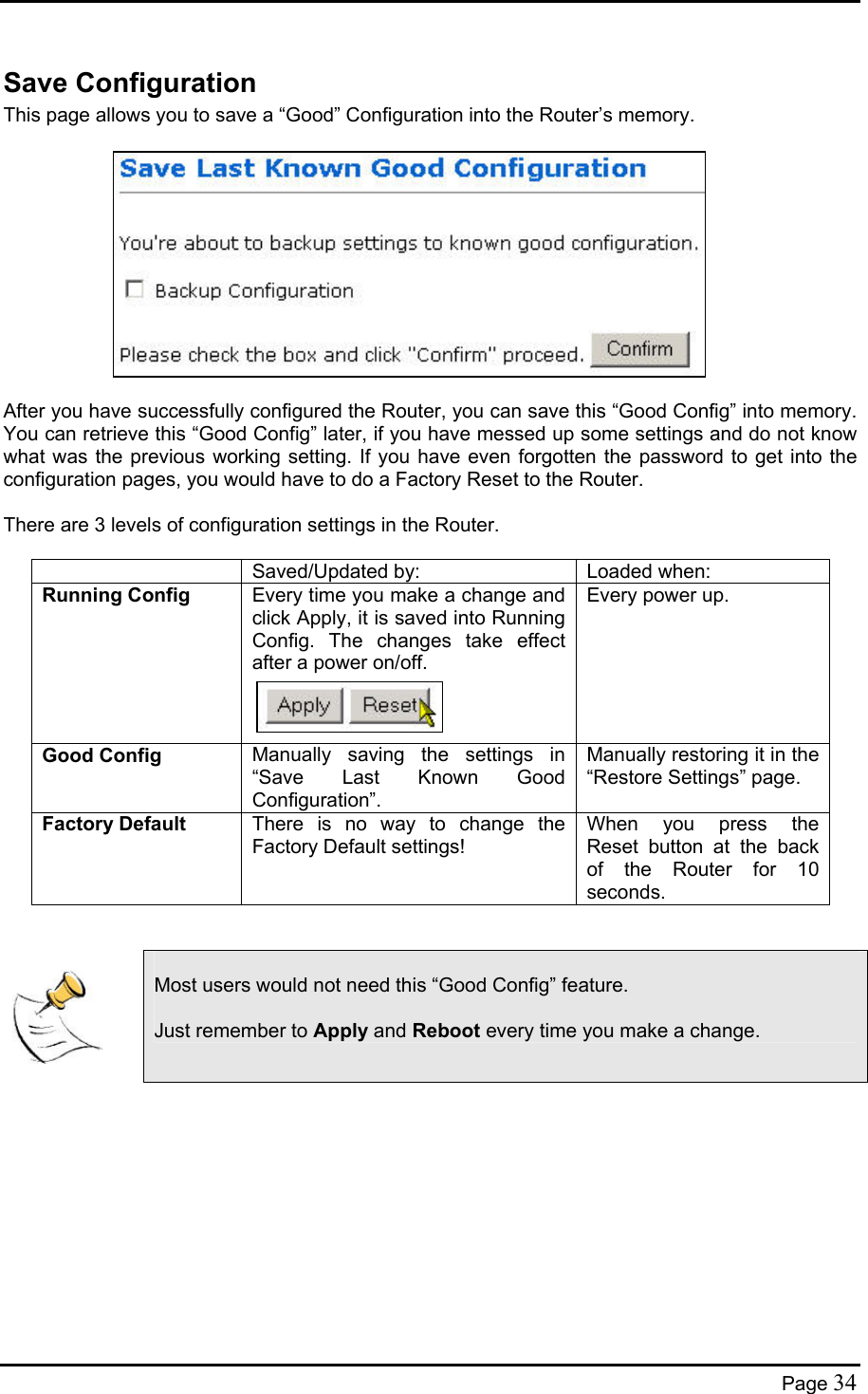  Save Configuration This page allows you to save a “Good” Configuration into the Router’s memory.             After you have successfully configured the Router, you can save this “Good Config” into memory. You can retrieve this “Good Config” later, if you have messed up some settings and do not know what was the previous working setting. If you have even forgotten the password to get into the configuration pages, you would have to do a Factory Reset to the Router.  There are 3 levels of configuration settings in the Router.    Saved/Updated by:  Loaded when: Running Config  Every time you make a change and click Apply, it is saved into Running Config. The changes take effect after a power on/off.    Every power up. Good Config  Manually saving the settings in “Save Last Known Good Configuration”. Manually restoring it in the “Restore Settings” page. Factory Default  There is no way to change the Factory Default settings! When you press the Reset button at the back of the Router for 10 seconds.     Most users would not need this “Good Config” feature.  Just remember to Apply and Reboot every time you make a change.      Page 34 