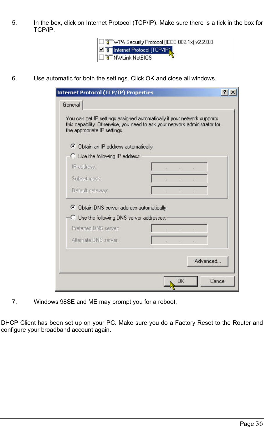   5.  In the box, click on Internet Protocol (TCP/IP). Make sure there is a tick in the box for TCP/IP.       6.  Use automatic for both the settings. Click OK and close all windows.                                7.  Windows 98SE and ME may prompt you for a reboot.   DHCP Client has been set up on your PC. Make sure you do a Factory Reset to the Router and configure your broadband account again.  Page 36 