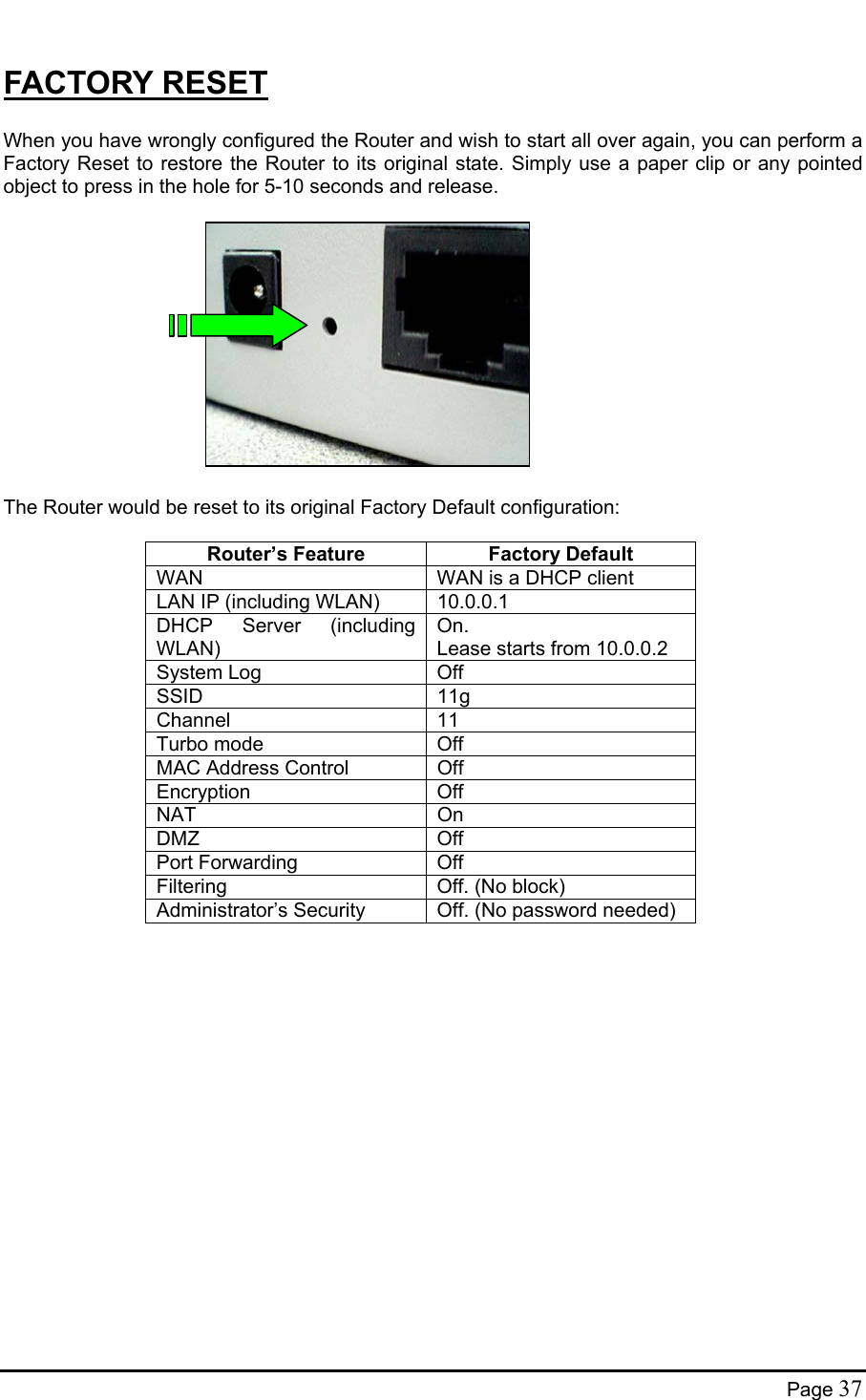  FACTORY RESET  When you have wrongly configured the Router and wish to start all over again, you can perform a Factory Reset to restore the Router to its original state. Simply use a paper clip or any pointed object to press in the hole for 5-10 seconds and release.              The Router would be reset to its original Factory Default configuration:  Router’s Feature  Factory Default WAN  WAN is a DHCP client LAN IP (including WLAN)  10.0.0.1 DHCP Server (including WLAN) On. Lease starts from 10.0.0.2 System Log  Off SSID 11g Channel 11 Turbo mode  Off MAC Address Control  Off Encryption Off NAT On DMZ Off Port Forwarding  Off Filtering  Off. (No block) Administrator’s Security  Off. (No password needed)  Page 37 