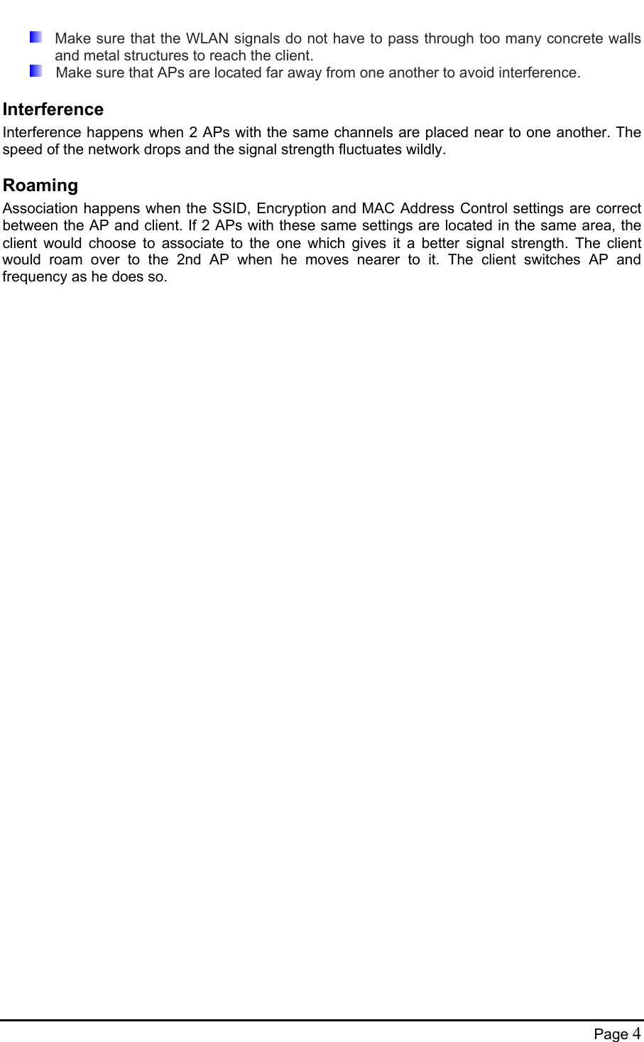    Make sure that the WLAN signals do not have to pass through too many concrete walls and metal structures to reach the client.    Make sure that APs are located far away from one another to avoid interference. Interference Interference happens when 2 APs with the same channels are placed near to one another. The speed of the network drops and the signal strength fluctuates wildly. Roaming Association happens when the SSID, Encryption and MAC Address Control settings are correct between the AP and client. If 2 APs with these same settings are located in the same area, the client would choose to associate to the one which gives it a better signal strength. The client would roam over to the 2nd AP when he moves nearer to it. The client switches AP and frequency as he does so.  Page 4 