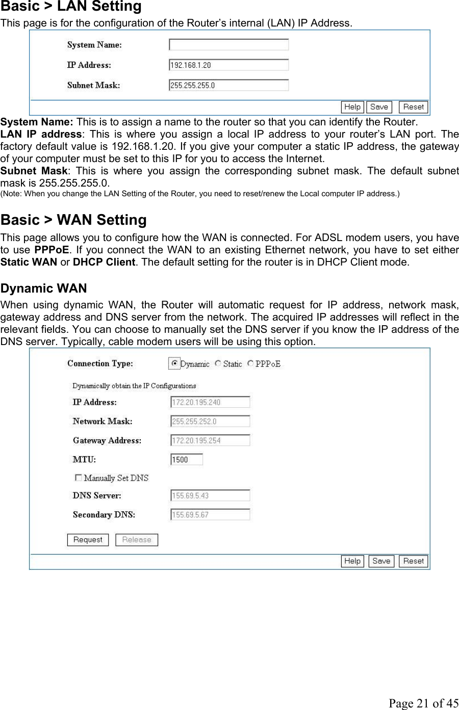 Basic &gt; LAN Setting This page is for the configuration of the Router’s internal (LAN) IP Address.  System Name: This is to assign a name to the router so that you can identify the Router. LAN IP address: This is where you assign a local IP address to your router’s LAN port. The factory default value is 192.168.1.20. If you give your computer a static IP address, the gateway of your computer must be set to this IP for you to access the Internet. Subnet Mask: This is where you assign the corresponding subnet mask. The default subnet mask is 255.255.255.0. (Note: When you change the LAN Setting of the Router, you need to reset/renew the Local computer IP address.) Basic &gt; WAN Setting This page allows you to configure how the WAN is connected. For ADSL modem users, you have to use PPPoE. If you connect the WAN to an existing Ethernet network, you have to set either Static WAN or DHCP Client. The default setting for the router is in DHCP Client mode. Dynamic WAN When using dynamic WAN, the Router will automatic request for IP address, network mask, gateway address and DNS server from the network. The acquired IP addresses will reflect in the relevant fields. You can choose to manually set the DNS server if you know the IP address of the DNS server. Typically, cable modem users will be using this option.       Page 21 of 45                    