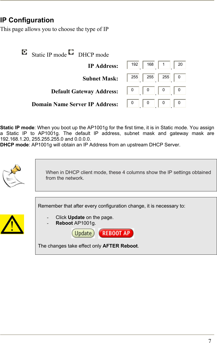                                                                                                                                                 7 IP Configuration This page allows you to choose the type of IP    Static IP mode  DHCP mode  IP Address:      192 .  168 .  1.  20  Subnet Mask:      255 .  255 .  255 .  0 Default Gateway Address:      0.  0.  0.  0 Domain Name Server IP Address:      0.  0.  0.  0   Static IP mode: When you boot up the AP1001g for the first time, it is in Static mode. You assign a Static IP to AP1001g. The default IP address, subnet mask and gateway mask are 192.168.1.20, 255.255.255.0 and 0.0.0.0. DHCP mode: AP1001g will obtain an IP Address from an upstream DHCP Server.    When in DHCP client mode, these 4 columns show the IP settings obtained from the network.       Remember that after every configuration change, it is necessary to:  -  Click Update on the page. -  Reboot AP1001g.        The changes take effect only AFTER Reboot.  