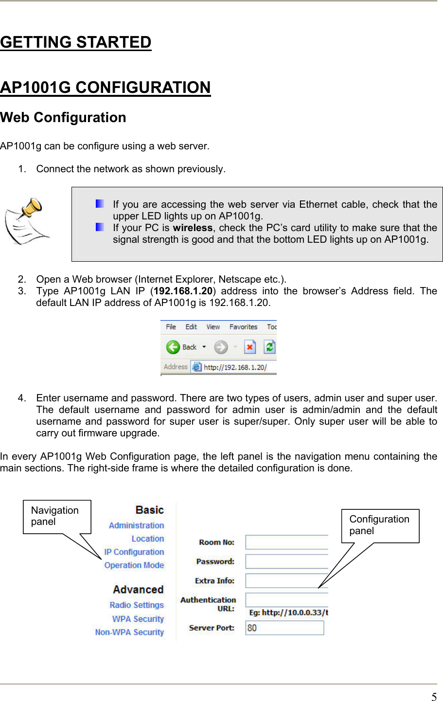       5GETTING STARTED  AP1001G CONFIGURATION Web Configuration  AP1001g can be configure using a web server.   1.  Connect the network as shown previously.       If you are accessing the web server via Ethernet cable, check that the upper LED lights up on AP1001g.  If your PC is wireless, check the PC’s card utility to make sure that the signal strength is good and that the bottom LED lights up on AP1001g.   2.  Open a Web browser (Internet Explorer, Netscape etc.). 3.  Type AP1001g LAN IP (192.168.1.20) address into the browser’s Address field. The default LAN IP address of AP1001g is 192.168.1.20.        4.  Enter username and password. There are two types of users, admin user and super user. The default username and password for admin user is admin/admin and the default username and password for super user is super/super. Only super user will be able to carry out firmware upgrade.  In every AP1001g Web Configuration page, the left panel is the navigation menu containing the main sections. The right-side frame is where the detailed configuration is done.              Configuration panel Navigation panel 