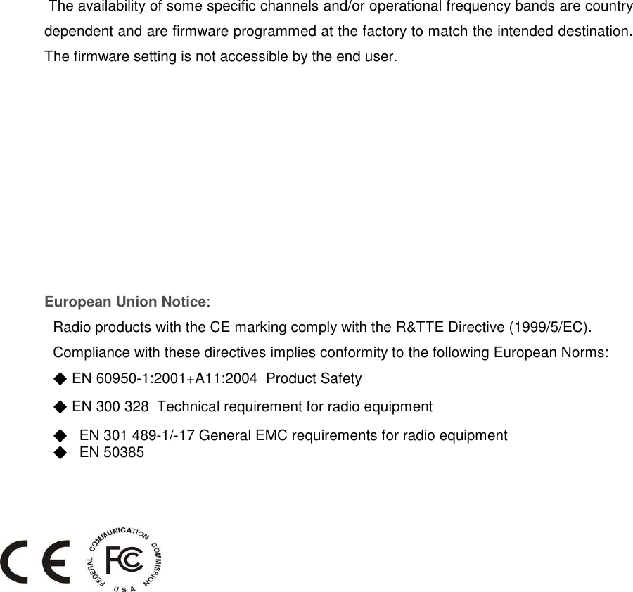  The availability of some specific channels and/or operational frequency bands are country dependent and are firmware programmed at the factory to match the intended destination. The firmware setting is not accessible by the end user.  European Union Notice: Radio products with the CE marking comply with the R&amp;TTE Directive (1999/5/EC). Compliance with these directives implies conformity to the following European Norms: ◆ EN 60950-1:2001+A11:2004  Product Safety ◆ EN 300 328  Technical requirement for radio equipment ◆ EN 301 489-1/-17 General EMC requirements for radio equipment ◆ EN 50385     