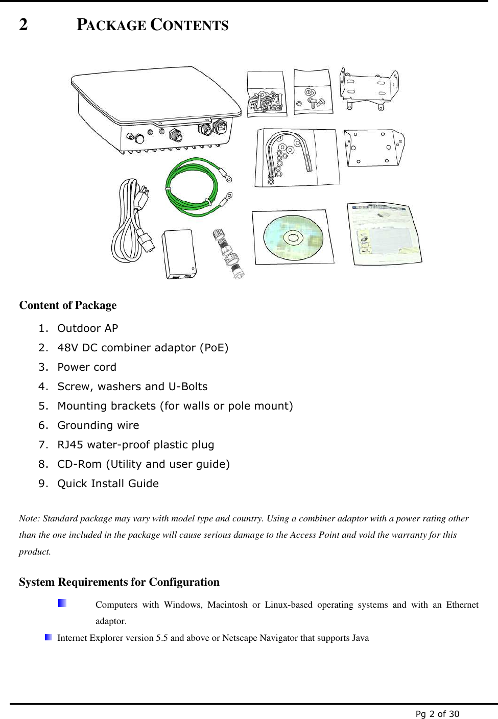  Pg 2 of 30 2 PACKAGE CONTENTS   Content of Package 1. Outdoor AP  2. 48V DC combiner adaptor (PoE) 3. Power cord 4. Screw, washers and U-Bolts 5. Mounting brackets (for walls or pole mount) 6. Grounding wire  7. RJ45 water-proof plastic plug 8. CD-Rom (Utility and user guide)  9. Quick Install Guide  Note: Standard package may vary with model type and country. Using a combiner adaptor with a power rating other than the one included in the package will cause serious damage to the Access Point and void the warranty for this product. System Requirements for Configuration   Computers  with  Windows,  Macintosh  or  Linux-based  operating  systems  and  with  an  Ethernet adaptor.  Internet Explorer version 5.5 and above or Netscape Navigator that supports Java 