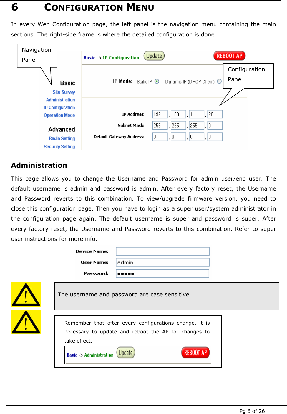  Pg 6 of 26 Remember that after every configurations change, it is necessary to update and reboot the AP for changes to take effect. 6 CONFIGURATION MENU In every Web Configuration page, the left panel is the navigation menu containing the main sections. The right-side frame is where the detailed configuration is done.   Administration This page allows you to change the Username and Password for admin user/end user. The default username is admin and password is admin. After every factory reset, the Username and Password reverts to this combination. To view/upgrade firmware version, you need to close this configuration page. Then you have to login as a super user/system administrator in the configuration page again. The default username is super and password is super. After every factory reset, the Username and Password reverts to this combination. Refer to super user instructions for more info.   The username and password are case sensitive.        Configuration Panel Navigation Panel 