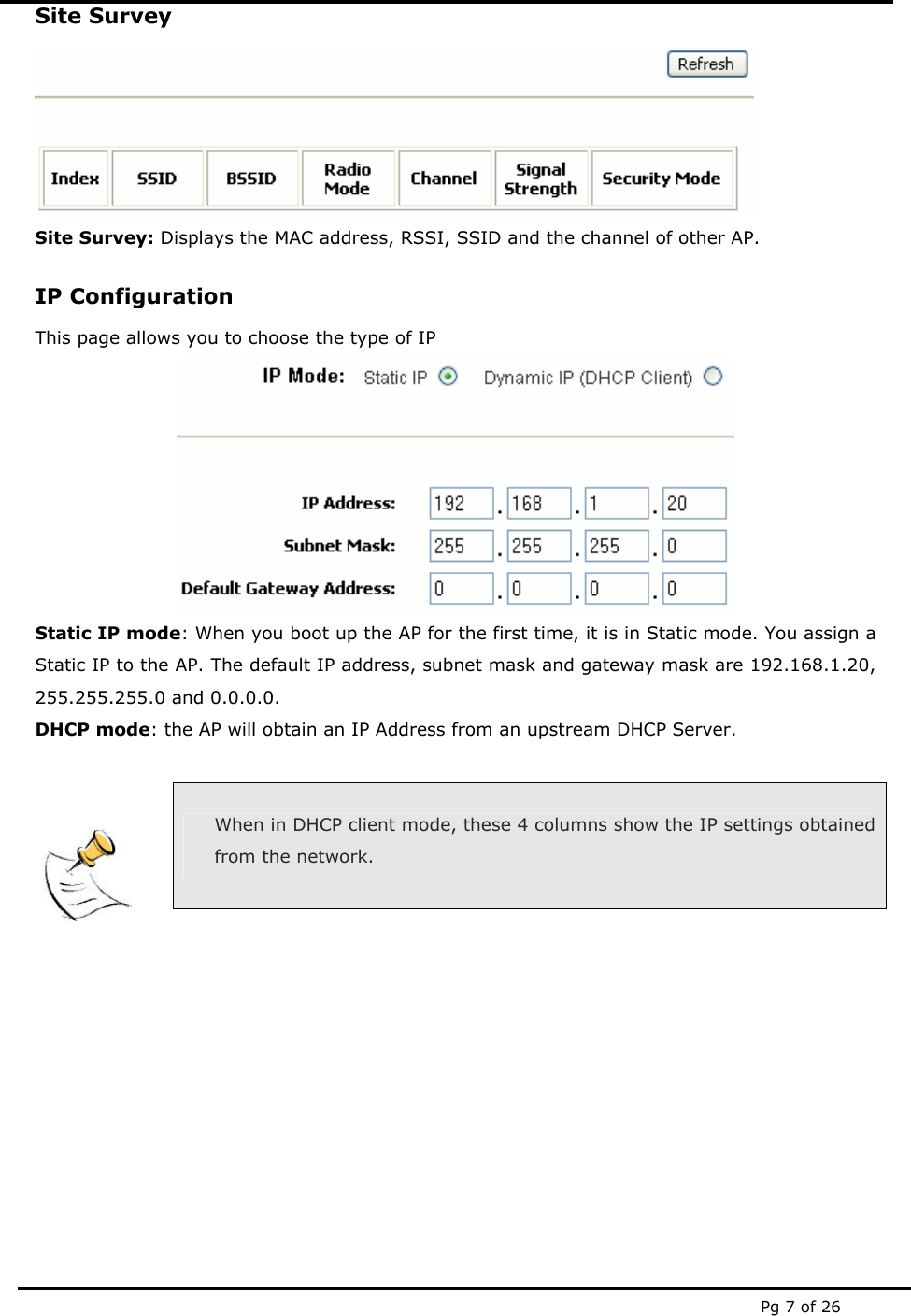  Pg 7 of 26 Site Survey  Site Survey: Displays the MAC address, RSSI, SSID and the channel of other AP. IP Configuration This page allows you to choose the type of IP  Static IP mode: When you boot up the AP for the first time, it is in Static mode. You assign a Static IP to the AP. The default IP address, subnet mask and gateway mask are 192.168.1.20, 255.255.255.0 and 0.0.0.0. DHCP mode: the AP will obtain an IP Address from an upstream DHCP Server.    When in DHCP client mode, these 4 columns show the IP settings obtained from the network.     