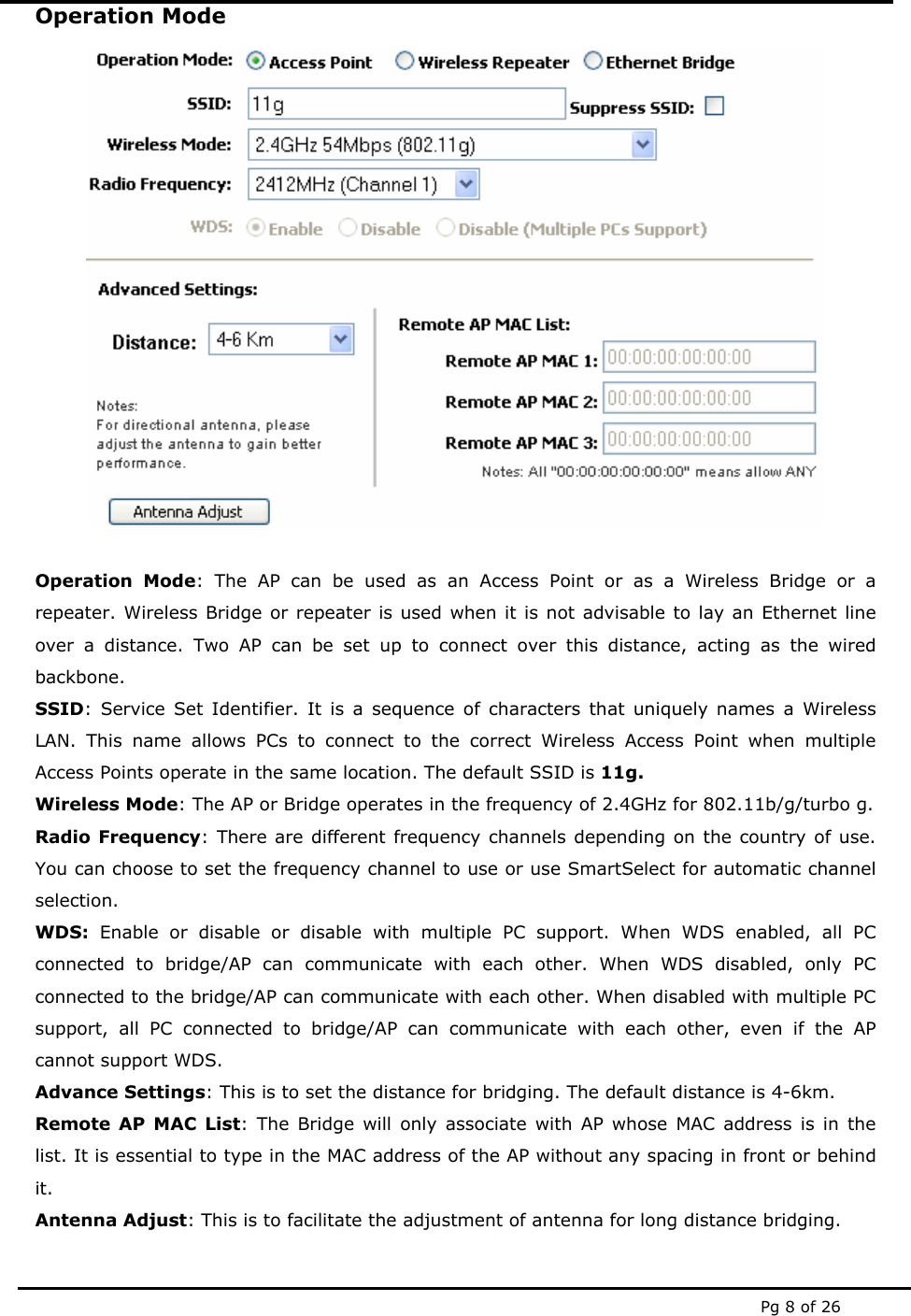  Pg 8 of 26 Operation Mode   Operation Mode: The AP can be used as an Access Point or as a Wireless Bridge or a repeater. Wireless Bridge or repeater is used when it is not advisable to lay an Ethernet line over a distance. Two AP can be set up to connect over this distance, acting as the wired backbone. SSID: Service Set Identifier. It is a sequence of characters that uniquely names a Wireless LAN. This name allows PCs to connect to the correct Wireless Access Point when multiple Access Points operate in the same location. The default SSID is 11g. Wireless Mode: The AP or Bridge operates in the frequency of 2.4GHz for 802.11b/g/turbo g. Radio Frequency: There are different frequency channels depending on the country of use. You can choose to set the frequency channel to use or use SmartSelect for automatic channel selection.  WDS: Enable or disable or disable with multiple PC support. When WDS enabled, all PC connected to bridge/AP can communicate with each other. When WDS disabled, only PC connected to the bridge/AP can communicate with each other. When disabled with multiple PC support, all PC connected to bridge/AP can communicate with each other, even if the AP cannot support WDS. Advance Settings: This is to set the distance for bridging. The default distance is 4-6km.  Remote AP MAC List: The Bridge will only associate with AP whose MAC address is in the list. It is essential to type in the MAC address of the AP without any spacing in front or behind it. Antenna Adjust: This is to facilitate the adjustment of antenna for long distance bridging.   