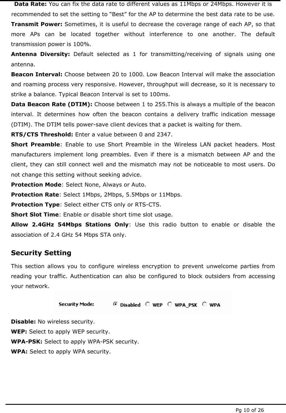  Pg 10 of 26 Data Rate: You can fix the data rate to different values as 11Mbps or 24Mbps. However it is recommended to set the setting to “Best” for the AP to determine the best data rate to be use. Transmit Power: Sometimes, it is useful to decrease the coverage range of each AP, so that more APs can be located together without interference to one another. The default transmission power is 100%. Antenna Diversity: Default selected as 1 for transmitting/receiving of signals using one antenna.  Beacon Interval: Choose between 20 to 1000. Low Beacon Interval will make the association and roaming process very responsive. However, throughput will decrease, so it is necessary to strike a balance. Typical Beacon Interval is set to 100ms.  Data Beacon Rate (DTIM): Choose between 1 to 255.This is always a multiple of the beacon interval. It determines how often the beacon contains a delivery traffic indication message (DTIM). The DTIM tells power-save client devices that a packet is waiting for them. RTS/CTS Threshold: Enter a value between 0 and 2347. Short Preamble: Enable to use Short Preamble in the Wireless LAN packet headers. Most manufacturers implement long preambles. Even if there is a mismatch between AP and the client, they can still connect well and the mismatch may not be noticeable to most users. Do not change this setting without seeking advice. Protection Mode: Select None, Always or Auto. Protection Rate: Select 1Mbps, 2Mbps, 5.5Mbps or 11Mbps. Protection Type: Select either CTS only or RTS-CTS. Short Slot Time: Enable or disable short time slot usage. Allow 2.4GHz 54Mbps Stations Only: Use this radio button to enable or disable the association of 2.4 GHz 54 Mbps STA only. Security Setting This section allows you to configure wireless encryption to prevent unwelcome parties from reading your traffic. Authentication can also be configured to block outsiders from accessing your network.  Disable: No wireless security. WEP: Select to apply WEP security. WPA-PSK: Select to apply WPA-PSK security. WPA: Select to apply WPA security.     