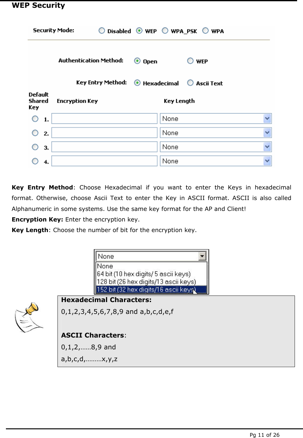  Pg 11 of 26 WEP Security    Key Entry Method: Choose Hexadecimal if you want to enter the Keys in hexadecimal format. Otherwise, choose Ascii Text to enter the Key in ASCII format. ASCII is also called Alphanumeric in some systems. Use the same key format for the AP and Client! Encryption Key: Enter the encryption key. Key Length: Choose the number of bit for the encryption key.         Hexadecimal Characters: 0,1,2,3,4,5,6,7,8,9 and a,b,c,d,e,f  ASCII Characters: 0,1,2,……8,9 and a,b,c,d,………x,y,z 