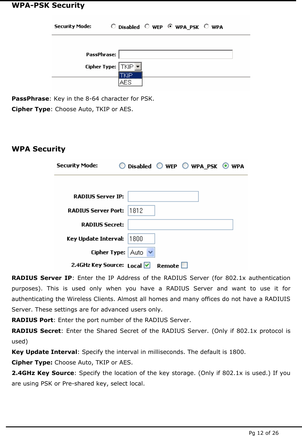  Pg 12 of 26 WPA-PSK Security  PassPhrase: Key in the 8-64 character for PSK. Cipher Type: Choose Auto, TKIP or AES.  WPA Security  RADIUS Server IP: Enter the IP Address of the RADIUS Server (for 802.1x authentication purposes). This is used only when you have a RADIUS Server and want to use it for authenticating the Wireless Clients. Almost all homes and many offices do not have a RADIUIS Server. These settings are for advanced users only. RADIUS Port: Enter the port number of the RADIUS Server. RADIUS Secret: Enter the Shared Secret of the RADIUS Server. (Only if 802.1x protocol is used) Key Update Interval: Specify the interval in milliseconds. The default is 1800. Cipher Type: Choose Auto, TKIP or AES. 2.4GHz Key Source: Specify the location of the key storage. (Only if 802.1x is used.) If you are using PSK or Pre-shared key, select local.   