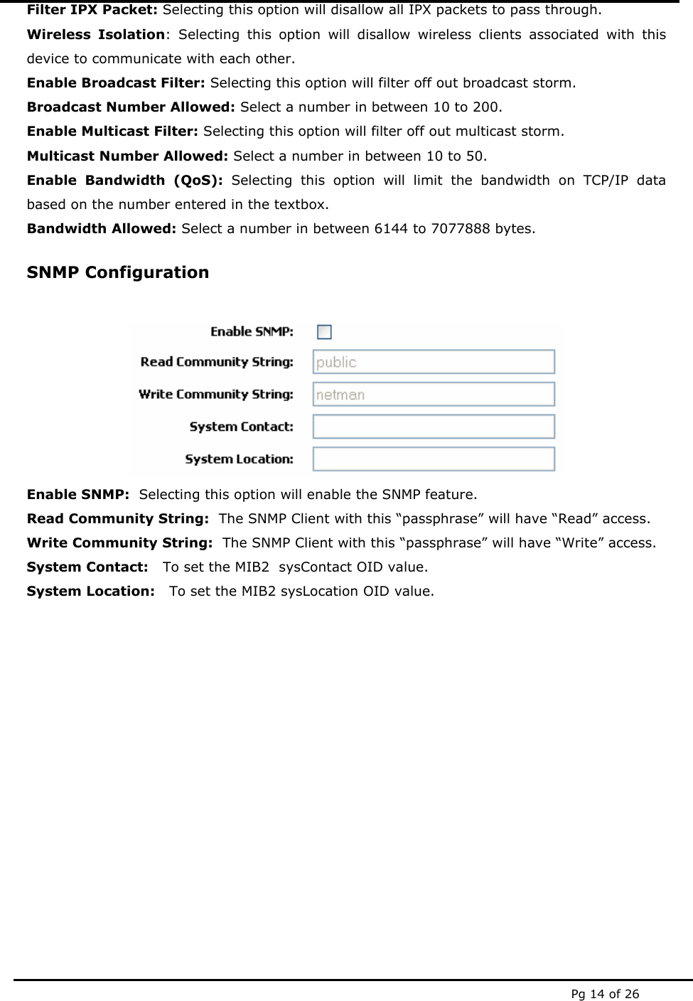  Pg 14 of 26 Filter IPX Packet: Selecting this option will disallow all IPX packets to pass through. Wireless Isolation: Selecting this option will disallow wireless clients associated with this device to communicate with each other. Enable Broadcast Filter: Selecting this option will filter off out broadcast storm. Broadcast Number Allowed: Select a number in between 10 to 200. Enable Multicast Filter: Selecting this option will filter off out multicast storm. Multicast Number Allowed: Select a number in between 10 to 50. Enable Bandwidth (QoS): Selecting this option will limit the bandwidth on TCP/IP data based on the number entered in the textbox. Bandwidth Allowed: Select a number in between 6144 to 7077888 bytes. SNMP Configuration   Enable SNMP:  Selecting this option will enable the SNMP feature.   Read Community String:  The SNMP Client with this “passphrase” will have “Read” access. Write Community String:  The SNMP Client with this “passphrase” will have “Write” access. System Contact:   To set the MIB2  sysContact OID value. System Location:   To set the MIB2 sysLocation OID value. 