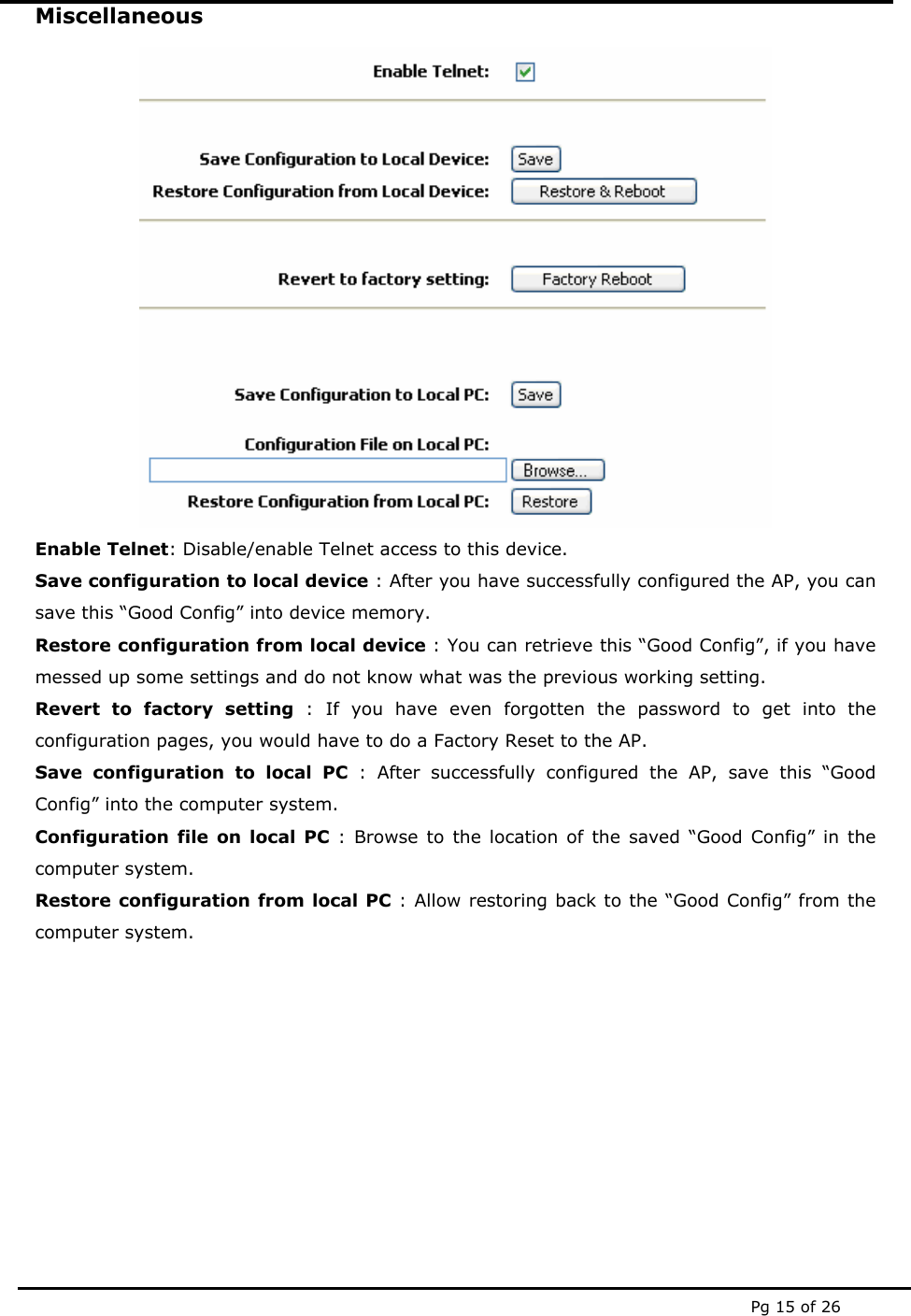  Pg 15 of 26 Miscellaneous  Enable Telnet: Disable/enable Telnet access to this device. Save configuration to local device : After you have successfully configured the AP, you can save this “Good Config” into device memory.  Restore configuration from local device : You can retrieve this “Good Config”, if you have messed up some settings and do not know what was the previous working setting. Revert to factory setting : If you have even forgotten the password to get into the configuration pages, you would have to do a Factory Reset to the AP. Save configuration to local PC : After successfully configured the AP, save this “Good Config” into the computer system.  Configuration file on local PC : Browse to the location of the saved “Good Config” in the computer system. Restore configuration from local PC : Allow restoring back to the “Good Config” from the computer system.         