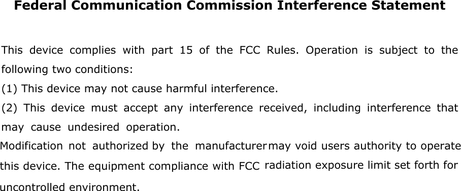 Federal Communication Commission Interference Statement  This device complies with part 15 of the FCC Rules. Operation is subject to the following two conditions:  (1) This device may not cause harmful interference. (2) This device must accept any interference received, including interference that may cause undesired operatioification not authorizthe manufacturer  may void users authoritis device. The equipment compliance with FCC radiation exposure limit set forth foncontrolled environment.               n. Mod y to operate thed by r u