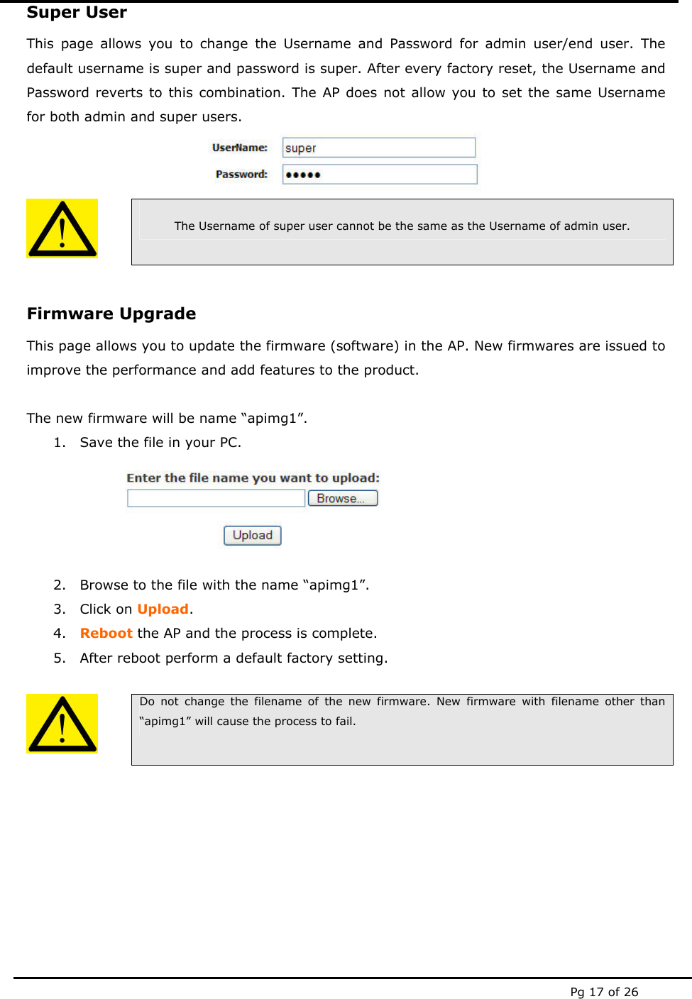  Pg 17 of 26 Super User This page allows you to change the Username and Password for admin user/end user. The default username is super and password is super. After every factory reset, the Username and Password reverts to this combination. The AP does not allow you to set the same Username for both admin and super users.     The Username of super user cannot be the same as the Username of admin user.  Firmware Upgrade This page allows you to update the firmware (software) in the AP. New firmwares are issued to improve the performance and add features to the product.  The new firmware will be name “apimg1”. 1. Save the file in your PC.  2. Browse to the file with the name “apimg1”. 3. Click on Upload. 4. Reboot the AP and the process is complete. 5. After reboot perform a default factory setting.   Do not change the filename of the new firmware. New firmware with filename other than “apimg1” will cause the process to fail.     