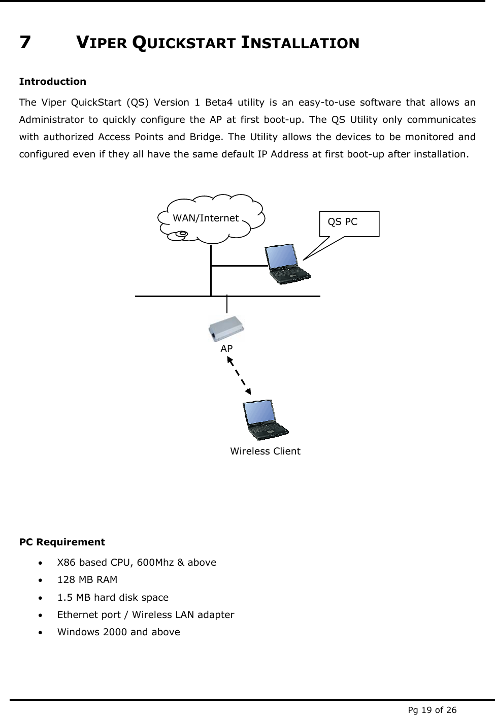  Pg 19 of 26  7 VIPER QUICKSTART INSTALLATION Introduction The Viper QuickStart (QS) Version 1 Beta4 utility is an easy-to-use software that allows an Administrator to quickly configure the AP at first boot-up. The QS Utility only communicates with authorized Access Points and Bridge. The Utility allows the devices to be monitored and configured even if they all have the same default IP Address at first boot-up after installation.              PC Requirement  • X86 based CPU, 600Mhz &amp; above • 128 MB RAM • 1.5 MB hard disk space • Ethernet port / Wireless LAN adapter • Windows 2000 and above   WAN/Internet  QS PC AP Wireless Client 