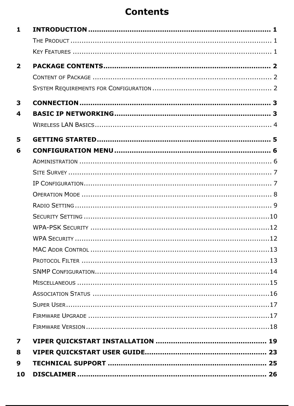          Contents 1 INTRODUCTION .................................................................................... 1 THE PRODUCT ........................................................................................... 1 KEY FEATURES .......................................................................................... 1 2 PACKAGE CONTENTS............................................................................. 2 CONTENT OF PACKAGE ................................................................................. 2 SYSTEM REQUIREMENTS FOR CONFIGURATION ...................................................... 2 3 CONNECTION ........................................................................................ 3 4 BASIC IP NETWORKING........................................................................ 3 WIRELESS LAN BASICS................................................................................ 4 5 GETTING STARTED................................................................................ 5 6 CONFIGURATION MENU ........................................................................ 6 ADMINISTRATION ....................................................................................... 6 SITE SURVEY ............................................................................................ 7 IP CONFIGURATION..................................................................................... 7 OPERATION MODE ...................................................................................... 8 RADIO SETTING ......................................................................................... 9 SECURITY SETTING ....................................................................................10 WPA-PSK SECURITY .................................................................................12 WPA SECURITY ........................................................................................12 MAC ADDR CONTROL .................................................................................13 PROTOCOL FILTER .....................................................................................13 SNMP CONFIGURATION...............................................................................14 MISCELLANEOUS .......................................................................................15 ASSOCIATION STATUS ................................................................................16 SUPER USER............................................................................................17 FIRMWARE UPGRADE ..................................................................................17 FIRMWARE VERSION ...................................................................................18 7 VIPER QUICKSTART INSTALLATION ................................................... 19 8 VIPER QUICKSTART USER GUIDE........................................................ 23 9 TECHNICAL SUPPORT ......................................................................... 25 10 DISCLAIMER ....................................................................................... 26 