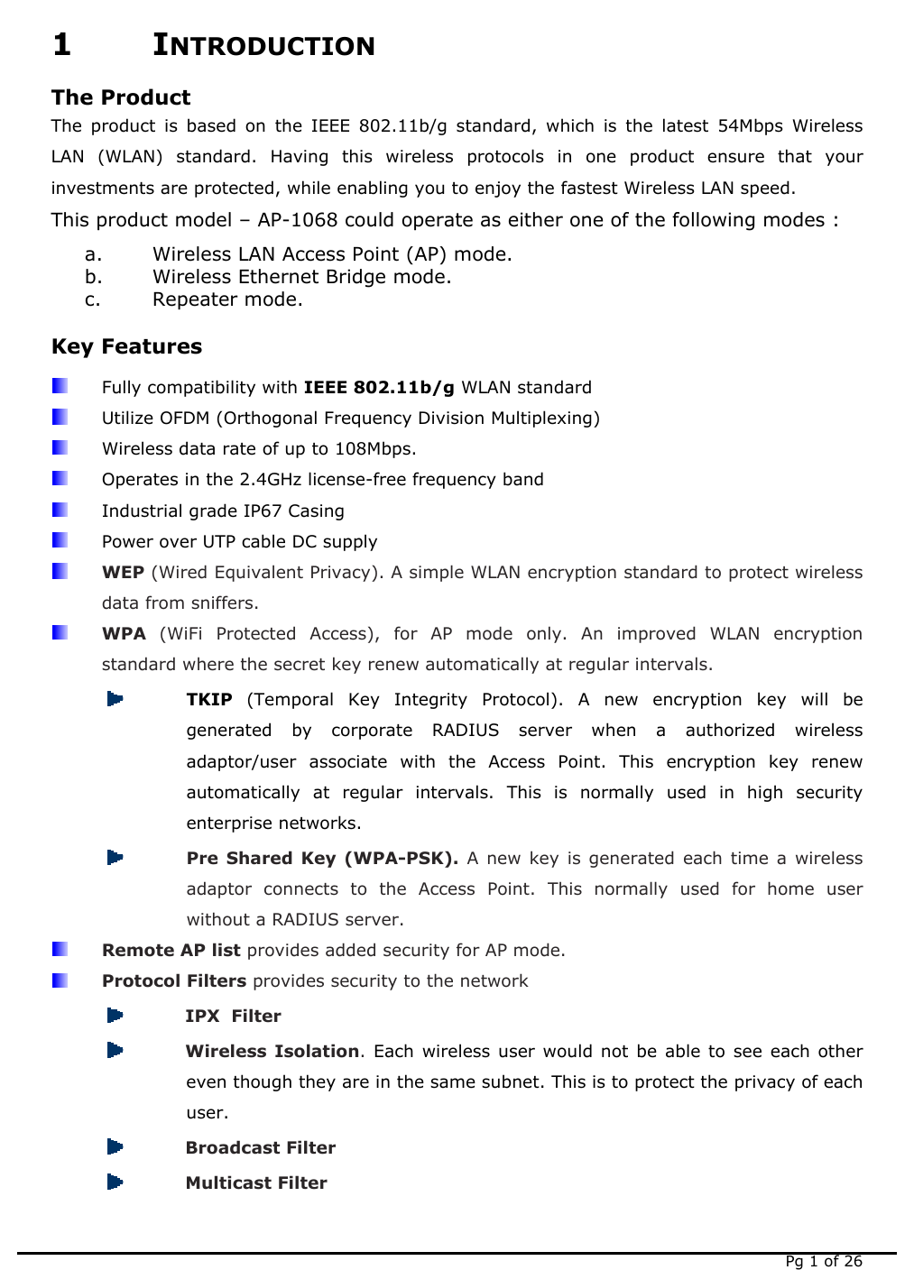   Pg 1 of 26 1 INTRODUCTION The Product The product is based on the IEEE 802.11b/g standard, which is the latest 54Mbps Wireless LAN (WLAN) standard. Having this wireless protocols in one product ensure that your investments are protected, while enabling you to enjoy the fastest Wireless LAN speed. This product model – AP-1068 could operate as either one of the following modes : a. Wireless LAN Access Point (AP) mode. b. Wireless Ethernet Bridge mode. c. Repeater mode. Key Features  Fully compatibility with IEEE 802.11b/g WLAN standard   Utilize OFDM (Orthogonal Frequency Division Multiplexing)   Wireless data rate of up to 108Mbps.   Operates in the 2.4GHz license-free frequency band   Industrial grade IP67 Casing   Power over UTP cable DC supply  WEP (Wired Equivalent Privacy). A simple WLAN encryption standard to protect wireless data from sniffers.  WPA  (WiFi Protected Access), for AP mode only. An improved WLAN encryption standard where the secret key renew automatically at regular intervals.  TKIP  (Temporal Key Integrity Protocol). A new encryption key will be generated by corporate RADIUS server when a authorized wireless adaptor/user associate with the Access Point. This encryption key renew automatically at regular intervals. This is normally used in high security enterprise networks.  Pre Shared Key (WPA-PSK). A new key is generated each time a wireless adaptor connects to the Access Point. This normally used for home user without a RADIUS server.  Remote AP list provides added security for AP mode.  Protocol Filters provides security to the network  IPX  Filter   Wireless Isolation. Each wireless user would not be able to see each other even though they are in the same subnet. This is to protect the privacy of each user.  Broadcast Filter  Multicast Filter 