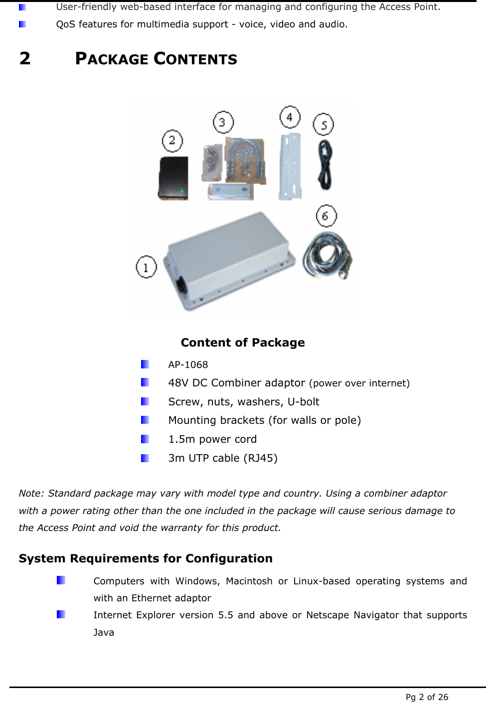  Pg 2 of 26  User-friendly web-based interface for managing and configuring the Access Point.  QoS features for multimedia support - voice, video and audio. 2 PACKAGE CONTENTS   Content of Package  AP-1068   48V DC Combiner adaptor (power over internet)   Screw, nuts, washers, U-bolt   Mounting brackets (for walls or pole)   1.5m power cord   3m UTP cable (RJ45)  Note: Standard package may vary with model type and country. Using a combiner adaptor with a power rating other than the one included in the package will cause serious damage to the Access Point and void the warranty for this product. System Requirements for Configuration   Computers with Windows, Macintosh or Linux-based operating systems and with an Ethernet adaptor   Internet Explorer version 5.5 and above or Netscape Navigator that supports Java 