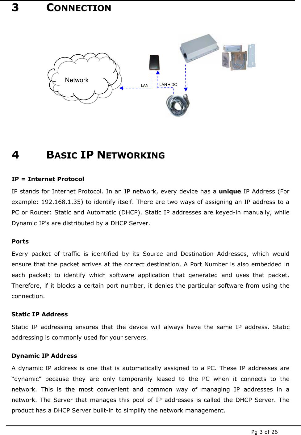  Pg 3 of 26 3 CONNECTION            4 BASIC IP NETWORKING IP = Internet Protocol IP stands for Internet Protocol. In an IP network, every device has a unique IP Address (For example: 192.168.1.35) to identify itself. There are two ways of assigning an IP address to a PC or Router: Static and Automatic (DHCP). Static IP addresses are keyed-in manually, while Dynamic IP’s are distributed by a DHCP Server. Ports Every packet of traffic is identified by its Source and Destination Addresses, which would ensure that the packet arrives at the correct destination. A Port Number is also embedded in each packet; to identify which software application that generated and uses that packet. Therefore, if it blocks a certain port number, it denies the particular software from using the connection. Static IP Address Static IP addressing ensures that the device will always have the same IP address. Static addressing is commonly used for your servers. Dynamic IP Address A dynamic IP address is one that is automatically assigned to a PC. These IP addresses are “dynamic” because they are only temporarily leased to the PC when it connects to the network. This is the most convenient and common way of managing IP addresses in a network. The Server that manages this pool of IP addresses is called the DHCP Server. The product has a DHCP Server built-in to simplify the network management. Network LAN LAN + DC