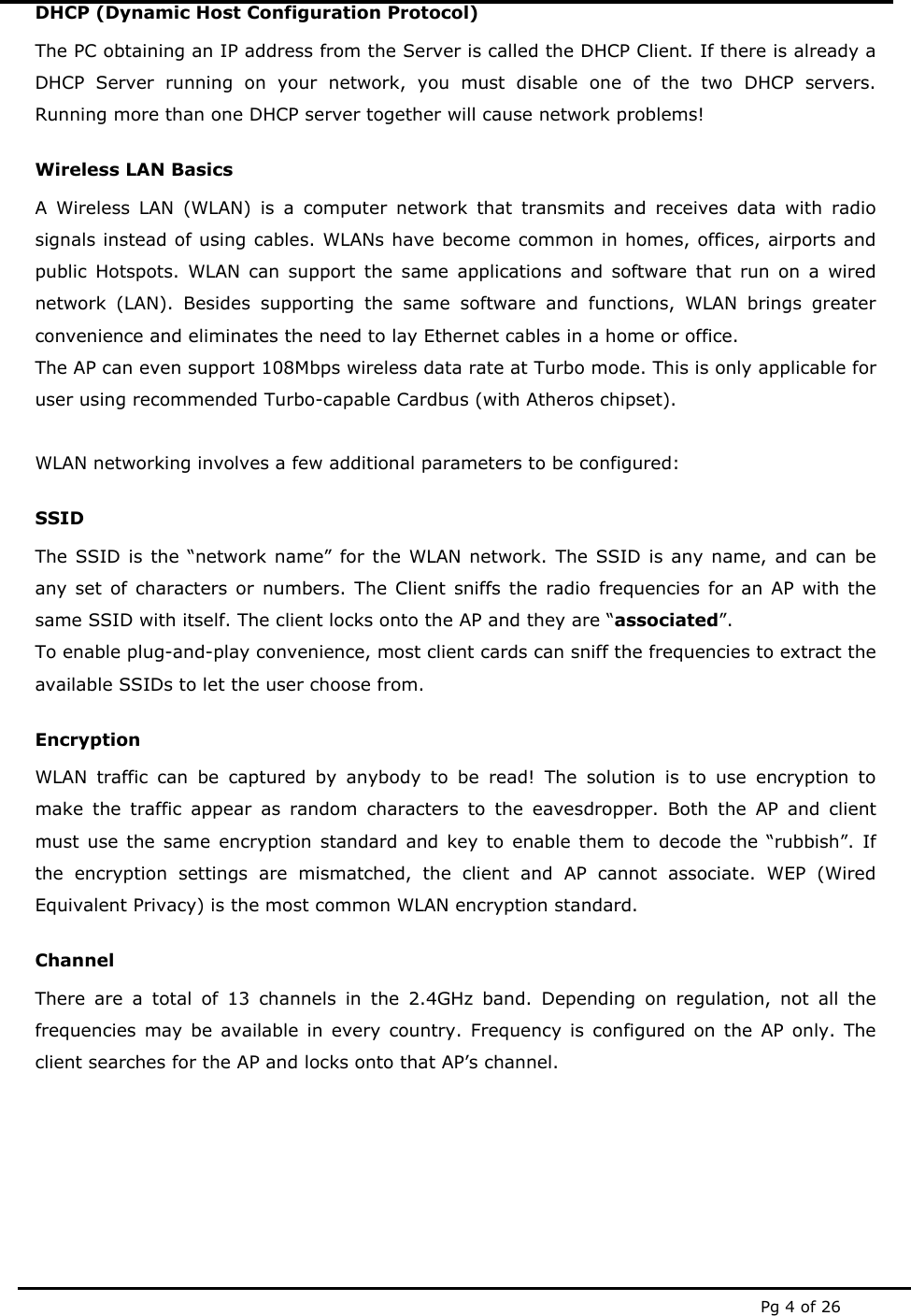  Pg 4 of 26 DHCP (Dynamic Host Configuration Protocol) The PC obtaining an IP address from the Server is called the DHCP Client. If there is already a DHCP Server running on your network, you must disable one of the two DHCP servers. Running more than one DHCP server together will cause network problems! Wireless LAN Basics A Wireless LAN (WLAN) is a computer network that transmits and receives data with radio signals instead of using cables. WLANs have become common in homes, offices, airports and public Hotspots. WLAN can support the same applications and software that run on a wired network (LAN). Besides supporting the same software and functions, WLAN brings greater convenience and eliminates the need to lay Ethernet cables in a home or office. The AP can even support 108Mbps wireless data rate at Turbo mode. This is only applicable for user using recommended Turbo-capable Cardbus (with Atheros chipset).  WLAN networking involves a few additional parameters to be configured: SSID The SSID is the “network name” for the WLAN network. The SSID is any name, and can be any set of characters or numbers. The Client sniffs the radio frequencies for an AP with the same SSID with itself. The client locks onto the AP and they are “associated”. To enable plug-and-play convenience, most client cards can sniff the frequencies to extract the available SSIDs to let the user choose from.  Encryption WLAN traffic can be captured by anybody to be read! The solution is to use encryption to make the traffic appear as random characters to the eavesdropper. Both the AP and client must use the same encryption standard and key to enable them to decode the “rubbish”. If the encryption settings are mismatched, the client and AP cannot associate. WEP (Wired Equivalent Privacy) is the most common WLAN encryption standard. Channel There are a total of 13 channels in the 2.4GHz band. Depending on regulation, not all the frequencies may be available in every country. Frequency is configured on the AP only. The client searches for the AP and locks onto that AP’s channel.     